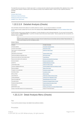 The shared SQL area, also known as a "shared cursor cache", is a memory area which contains the parsed representation of SQL statements. Since a certain
amount of system overhead is needed to parse an SQL statement, the ability to reuse statements already in memory can add a significant performance
advantage.
See also:
Dictionary Buffer (Oracle)
Monitoring the Shared Pool (Oracle)
Monitoring the Shared SQL Area (Oracle)
SHARED_POOL_SIZE (Oracle)
1.22.2.2.8 Detailed Analysis (Oracle)
If the Alert Monitor indicates that the database has potential performance problems, you can analyze the database in more detail.
Use the analysis functions available from the main screen of the Database Monitor Database Performance Analysis (SAP/Oracle Database Monitor: Main
Screen).
All these functions provide numeric information on the database. A lot of the information can also be displayed graphically. You can access the most important
analysis functions by Detail analysis menu . You will find a list below of some of the diverse analysis options – these are options that, from our experience, are
frequently used by customers.
Not all the analyses offered by the monitors are included in the list. Functions that you do not normally need are not listed. These functions are
mainly used to analyze your SAP and database system.
Analysis Options
Analysis For More Information
File activity statistics File System Requests (Oracle)
Overview of wait situations Wait Events (Oracle)
Wait situations in the data buffer (buffer
busy waits)
Buffer Busy Waits (Oracle)
Data dictionary cache statistics Dictionary Buffer (Oracle)
Performance statistics per application server SAP Client (Oracle)
Resource consumption per Oracle shadow process Oracle Sessions
Resource consumption by SQL statements Monitoring the Shared SQL Area (Oracle)
Exclusive lockwaits Exclusive Lockwaits (Oracle)
ALERT file Database Message Log (Oracle)
Oracle statistics tables Display V$ Tables (Oracle)
Overview of database performance Historical Database Performance Statistics (Oracle)
Monitoring datasets State on Disk (Oracle)
Changes to init.ora parameters Parameter Changes (Oracle)
Consistency checks Consistency Checks
Missing indexes Missing Indexes
Type of table scan Table Scans: Problem Analysis (Oracle)
Checking tablespaces Checking for Full Tablespaces (Oracle)
Monitoring storage space Storage Management Errors (Oracle)
Free space analysis Checking for Freespace Problems (Oracle)
Displaying storage parameters Checking Storage Parameters (Oracle)
Extent analysis Extent Analysis (Oracle)
MAXEXTENTS values Problems with Maximum Number of Extents (Oracle)
Display of Oracle table statistics for the cost-based optimizer Display of Oracle table statistics
1.22.2.2.9 Detail Analysis Menu (Oracle)
Use
You can use this procedure to display more detailed Oracle performance statistics.
Procedure
PUBLIC
© 2014 SAP SE or an SAP affiliate company. All rights reserved.
Page 61 of 101
 
