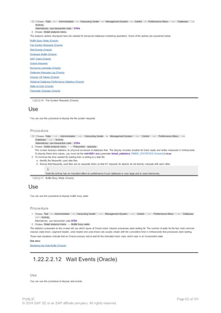 1. Choose Tools → Administration → Computing Center → Management System → Control → Performance Menu → Database →
Activity.
Alternatively, use transaction code ST04.
2. Choose Detail analysis menu .
The analysis options displayed here are needed for advanced database monitoring operations. Some of the options are explained below:
Buffer Busy Waits (Oracle)
File System Requests (Oracle)
Wait Events (Oracle)
Dictionary Buffer (Oracle)
SAP Client (Oracle)
Oracle Sessions
Exclusive Lockwaits (Oracle)
Database Message Log (Oracle)
Display V$ Tables (Oracle)
Historical Database Performance Statistics (Oracle)
State on Disk (Oracle)
Parameter Changes (Oracle)
1.22.2.2.10 File System Requests (Oracle)
Use
You can use this procedure to display the file system requests.
Procedure
1. Choose Tools → Administration → Computing Center → Management System → Control → Performance Menu →
Database → Activity .
Alternatively, use transaction code ST04.
2. Choose Detail analysis menu → Filesystem requests .
This screen displays statistics on physical accesses to database files. The display includes duration for block reads and writes measured in milliseconds.
To display these time values, you must set the init<SID>.ora parameter timed_statistics (TIMED_STATISTICS (Oracle)) to true.
3. To minimize the time needed for reading from or writing to a data file:
a. Identify the frequently used data files
b. Ensure that frequently used files are on separate disks so that I/O requests for objects do not directly compete with each other.
Data file activity has an important effect on performance if your database is very large and is used intensively.
1.22.2.2.11 Buffer Busy Waits (Oracle)
Use
You can use this procedure to display buffer busy waits.
Procedure
1. Choose Tool → Administration → Computing Center → Management System → Control → Performance Menu → Database
→ Activity .
Alternatively, use transaction code ST04.
2. Choose Detail analysis menu → Buffer busy waits .
The statistics presented on this screen tell you which types of Oracle block classes processes were waiting for. The number of waits for the four most common
classes (data block, segment header, undo header and undo block) are usually shown with the cumulative time in milliseconds that processes were waiting.
These wait situations indicate that an Oracle process had to wait for the indicated block class which was in an inconsistent state.
See also:
Monitoring the Data Buffer (Oracle)
1.22.2.2.12 Wait Events (Oracle)
Use
You can use this procedure to display wait events.
PUBLIC
© 2014 SAP SE or an SAP affiliate company. All rights reserved.
Page 62 of 101
 