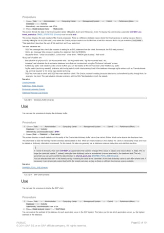 Procedure
1. Choose Tools → Administration → Computing Center → Management System → Control → Performance Menu →
Database → Activity
Alternatively, use transaction code ST04.
2. Choose Detail analysis menu → Wait events .
This screen formats the data in the Oracle system tables V$System_Event and V$Session_Event. To display the current value, parameter init<SID>.ora
timed_statistics (TIMED_STATISTICS (Oracle)) must be set to true.
This screen displays the wait situation of the Oracle processes. There is a difference between cases where the Oracle process is waiting because there is
currently nothing for it to do ('idle waits'), and where the Oracle process wants to run but first has to wait for a resource that is not yet available ( 'busy waits ').
'Total waits time' describes the sum of 'idle wait time' and 'busy waits time'.
'Idle wait' situations are:
· 'SQL*Net message from client' (the process is waiting for an SQL statement from the client, for example, the R/3 work process),
· 'rdbms ipc message' (the process is waiting for a statement from the RDBMS),
· 'dispatcher timer', 'virtual circuit status', 'pmon timer', 'smon timer', 'WMON goes to sleep', 'Null event'.
'Busy wait' situations are:
· Wait situation for physical I/O: 'db file sequential read', 'db file parallel write', 'log file sequential read', etc.:
· ‘enqueue': wait situations due to exclusive database locks that can be examined using the 'Exclusive Lockwaits' screen.
· 'buffer busy waits': wait situations in the Oracle buffers: you can find details on this on the screen under 'Buffer busy waits'.
· 'log file switch (archiving needed)': problems with the log switch or with checkpointing. Look in the database message log for entries such as 'Cannot allocate
log, archival required' or 'All online logs needed archiving'.
· 'SQL*Net more data to client' and 'SQL*Net more data from client': The Oracle process is waiting because data cannot be transferred quickly enough from, for
example, the client. This wait situation indicates problems with the SQL*Net-Installation or with the network.
See also:
Oracle Sessions
Buffer Busy Waits (Oracle)
Exclusive Lockwaits (Oracle)
Database Message Log (Oracle)
1.22.2.2.13 Dictionary Buffer (Oracle)
Use
You can use this procedure to display the dictionary buffer.
Procedure
1. Choose Tools → Administration → Computing Center → Management System → Control → Performance Menu →
Database → Activity .
Alternatively, use transaction code ST04.
2. Choose Goto → Statistics → Row cache.
This screen displays in-depth statistics on the quality of the Oracle data dictionary buffer cache (row cache). Entries for all cache objects are displayed here.
This information is read into memory from the dictionary tables stored on disk. When an Oracle instance is first started, this cache is necessarily empty and must
be loaded as dictionary information is accessed. For this reason, hit ratios are generally low at database instance startup time and stabilize over time.
In version 6 of Oracle, there were init<SID>.ora parameters that could be changed if the values in Used were close to those in Total . This no
longer the case with version 7. Instead, setting the data dictionary cache is an automatic process executed by the database itself. The only
parameter you can use to control the data dictionary is shared_pool_size (SHARED_POOL_SIZE (Oracle)).
You can allocate more room in the shared pool by increasing the value of this parameter. As the data dictionary cache is part of the shared pool, if
necessary it can dynamically extend itself within the shared pool area, as long as there is sufficient free memory space available.
See also:
SHARED_POOL_SIZE (Oracle)
1.22.2.2.14 SAP Client (Oracle)
Use
You can use this procedure to display the SAP client.
Procedure
1. Choose Tools → Administration → Computing Center → Management System → Control → Performance Menu →
Database → Activity
Alternatively, use transaction code ST04.
2. Choose Detail analysis menu → SAP Client .
You can analyze the workload of the database for each application server in the SAP system. This helps you find out which application servers put the highest
workload on the database.
PUBLIC
© 2014 SAP SE or an SAP affiliate company. All rights reserved.
Page 63 of 101
 
