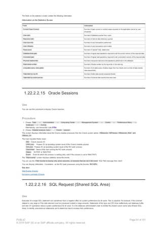 The fields on the statistics screen contain the following information:
Information on the Statistics Screen
Field Information
Current Open Cursors Number of open cursors or context areas occupied on the application server by user
processes
User calls Number of database queries from users
Recursive calls Number of internal data dictionary queries
User commits Number of user transactions performed
User rollbacks Number of user transactions terminated
Parse count Number of "parsed" SQL statements
Database block gets Number of logical read operations required to call the current version of the required data
Consistent gets Number of logical read operations required to call a consistent version of the required data
Physical reads/writes Number of physical read and write operations performed in the database
Redo blocks written Number of blocks written by the log writer in the redo log
Long table scans, rows gotten Number of full table scans of tables larger than four blocks and number of data records
read sequentially
Table fetch by row ID Number of table data records accessed directly
Table fetch by continued row Number of chained data records that were read
1.22.2.2.15 Oracle Sessions
Use
You can use this procedure to display Oracle sessions.
Procedure
1. Choose Tools → Administration → Computing Center → Management System → Control → Performance Menu →
Database → Activity .
Alternatively, use transaction code ST04.
2. Choose Detailed analysis menu → Oracle session .
This screen displays information about the Oracle shadow processes from the Oracle system tables V$Session, V$Process, V$Session_Wait and
V$Sess_IO .
The most important fields mean:
SID : Oracle session ID
ORA proc : Prozess ID (at operating system level) of the Oracle shadow process
Clnt proc : Prozess ID (at operating system level) of the R/3 work process
Client-Host : Name of the host running the R/3 work process
Status : 'ACTIVE' or 'INACTIVE'
Event : Event for which the process is waiting (only valid if the process is set to 'INACTIVE')
The 'Wait events' screen displays statistics about the events.
You can use the Filter function to display only active sessions, or sessions that are not in the event 'SQL*Net message from client'.
You can display information - if available - on the R/3 work processes using the function R/3 WPs .
See also:
Wait Events (Oracle)
Exclusive Lockwaits (Oracle)
1.22.2.2.16 SQL Request (Shared SQL Area)
Use
Execution of a single SQL statement can sometimes have a negative effect on system performance for all users. This is possible, for example, if the scanned
dataset is very large or if the data returned must be processed (sorted) in large amounts. Statements of this type use CPU time ineffectively and database buffer
and disk I/O operations reduce system performance for all users. It is the database administrator's task to monitor the shared cursor cache (also Shared SQL-
Area), to identify uneconomical statements and to determine how to increase their performance.
PUBLIC
© 2014 SAP SE or an SAP affiliate company. All rights reserved.
Page 64 of 101
 