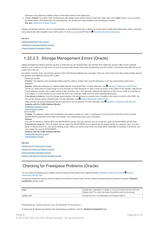 tablespace and performing a detailed analysis of the tables/indexes of this tablespace.
3. Choose Analysis for a closer check of tablespaces with storage space problems (that is, those with a high value in the Used column). You can analyze
the tables/indexes of the tablespace, the associated files, the development history (statistics) and the freespace situation.
See also: Tablespace Analysis (Oracle)
Storage management problems can occur more frequently in some tablespaces than in others. You should always monitor these tablespaces closely, especially
during data transfer after installation of your SAP system. To do this, you can use BR*Tools to show information about tablespaces.
See also:
Storage Management Errors (Oracle)
Checking for Freespace Problems (Oracle)
Checking Storage Parameters (Oracle)
1.22.2.5 Storage Management Errors (Oracle)
Storage management problems generally develop so slowly that you can recognize them and eliminate them before they seriously affect system operation.
However, such problems can also arise very quickly during the data transfer phase when implementing your SAP system if you transfer mass data from an old
system into a new one.
If a problem becomes acute, you probably get one or both of the following database error messages. These are critical errors since they at least partially interrupt
the operation of the database and the SAP system.
· Tablespace overflow
Problem: The database could not allocate another extent for a table or another index since the tablespace is full. The corresponding Oracle error is
displayed.
Solution: Extend the tablespace by creating another data file using the BR*Tools. For more information, see Extending a Tablespace with BR*Tools.
The file you create should be large enough to cover expected use of the tablespace in order to avoid recurrence of this problem in the long-term. Note that the
Oracle database supports only a limited number of files (1024 files max.). SAP generally configures the database so that you can create up to 254 files on
each platform. It is quite possible for you to reach this limit if you continually create small files when extending tablespaces.
Precautionary measure: Check the storage space situation in the tablespaces on a regular basis. In addition to the options provided by the CCMS, you
can use the analysis options of the BR*Tools. For more information, see Showing Tablespaces with BR*Tools.
Make sure that you extend tablespaces that are nearly full as soon as possible. For more information, see Extending a Tablespace with BR*Tools.
Analyses with the CCMS Database Monitor
Tablespace Analysis (Oracle)
Extent Analysis (Oracle)
· Extent overflow
Problem: The database system could not allocate a new extent to a table or an index in a tablespace since the upper limit for the number of extents
(MAXEXTENTS parameter) for this object was reached. The corresponding Oracle error is displayed.
Solution:
If the soft limit defined by SAP for NEXT and MAXEXTENTS (usually 300) was reached, you can change the values for MAXEXTENTS with BR*Tools.
Precautionary measure: Check for objects that are close to the MAXEXTENTS limit (or objects that are growing rapidly) on a regularly basis. If you find
tables or indexes of this kind, carry out the following actions: Make sure that the value for the next extent (NEXT parameter) is increased. If necessary, you
can increase the value for MAXEXTENTS.
Analyses with the CCMS Database Monitor
Tables/Index Analysis (Oracle)
Extent Analysis (Oracle)
See also:
Checking for Full Tablespaces (Oracle)
Checking for Freespace Problems (Oracle)
Checking Storage Parameters (Oracle)
Problems with Maximum Number of Extents (Oracle)
Checking for Freespace Problems (Oracle)
You can analyze the storage space situation using the Database Alert Monitor or the Database Monitor (Tablespace Analysis (Oracle)) or Showing
Tablespaces with BR*Tools.
An example of freespace analysis with the Database Alert Monitor is shown below. Call this monitor and display freespace problems using the Freespace
management display screen.
green Indicates that no tablespace is in danger of running out of space at the time of the last
database check This means that at least one additional extent can be assigned.
yellow or red Indicates that one or more tablespaces have freespace problems.
Displaying Tablespaces by Available Freespace
To display the 20 tablespaces with the most urgent freespace problems, click the Freespace management field.
PUBLIC
© 2014 SAP SE or an SAP affiliate company. All rights reserved.
Page 68 of 101
 