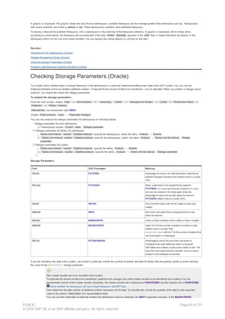 A graphic is displayed. The graphic shows the size of every tablespace, available freespace and the average growth of the tablespace per day. Tablespaces
with space problems are shown in yellow or red. These tablespaces probably need additional freespace.
To display a forecast for available freespace, click a tablespace in the overview of the freespace problems. A graphic is displayed, which shows when,
according to current trends, the freespace will be exhausted. If the entry Extent allocation appears in the Alert field, it means that there are objects in this
tablespace which run the risk of an extent overflow. You can display the critical objects by clicking on this field.
See also:
Checking for Full Tablespaces (Oracle)
Storage Management Errors (Oracle)
Checking Storage Parameters (Oracle)
Problems with Maximum Number of Extents (Oracle)
Checking Storage Parameters (Oracle)
You should check whether there is enough freespace in the tablespaces in particular before transmitting mass data to the SAP system. You can use the
Database Monitors to find out whether additional extents - if required for the amount of data to be transferred - can be allocated. When you perform a storage space
analysis, you should also check the storage parameters.
To analyze the storage parameters:
From the main screen, choose Tools → Administration → Computing Center → Management System → Control → Performance Menu →
Database → Tables / Indexes.
Alternatively, use transaction code DB02.
Choose Detail analysis menu → Parameter changes.
You can now analyze the storage parameters for tablespaces or individual tables.
· Storage parameters for each tablespace
¡ Tablespaces section: Current sizes , Storage parameter
· Storage parameters for tables of a tablespace
¡ Tables and Indexes section: Detailed analysis (specify the tablespace), select the table, Analyze → Extents
¡ Tables and Indexes section: Detailed analysis (specify the tablespace), select the table, Analyze → Tables and its indexes , Storage
parameter
· Storage parameters for a table
¡ Tables and Indexes section: Detailed analysis (specify the table), Analyze → Extents
¡ Tables and Indexes section: Detailed analysis (specify the table), Analyze → Tables and its indexes , Storage parameter
Storage Parameters
Field SQL Parameters Meaning
Pct. fre PCTFREE Percentage of memory of a data block that is kept free for
possible changes to existing lines (default value is usually
10%).
Pct. use PCTUSED When a data block is full (except for the space for
PCTFREE), no more new lines are inserted in it. Lines
can only be inserted in this block again when the
percentage of used memory falls below the value of
PCTUSED (default value is usually 40%).
Init ext INITIAL Size of the first extent with which a table or index was
created.
Next ext NEXT Size of the next extent that is assigned should a new
extent be required.
Min Ext MINEXTENTS Initial number of extents when a table or index is created.
Max Ext MAXEXTENTS Upper limit for the number of extents of a table or index
(default value is usually 300).
MAXEXTENTS is a “soft limit” for the number of extents that
can be allocated in a tablespace.
Pct. inc PCTINCREASE Percentage by which the size of the next extent is
increased when each additional extent is assigned.
SAP tables and indexes usually show a factor of zero. The
size of the next extent remains constant, and as a result,
problems with freespace are avoided.
If you are importing new data to the system, you should in particular monitor the number of extents allocated for tables that are growing rapidly to avoid reaching
the value for the MAXEXTENTS storage parameter.
New master records are to be imported to the system.
To estimate the amount of data to be transferred, determine the average size of the master records to be transferred and multiply it by the
approximate number of the master records. Generally, the master records are in tablespace PSAPSTABD and the indexes are in PSAPSTABI.
Check whether the tablespace still has enough freespace with BR*Tools.
Then determine the total number of additional extents necessary for the data. To calculate this, divide the quantity of the data by the expected
value in the column Next extent of a representative table.
You can use this information to estimate whether the tablespace must be extended, the NEXT parameter changed, or the MAXEXTENTS
PUBLIC
© 2014 SAP SE or an SAP affiliate company. All rights reserved.
Page 69 of 101
 
