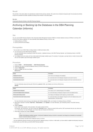 Result
The activities in the action pattern are automatically inserted into the planning calendar. The system also schedules background jobs for executing the activities.
All jobs are scheduled for periodic repetition according to the schedule in the action pattern.
See also:
Checking the Results of Actions in the DBA Planning Calendar
Archiving or Backing Up the Database in the DBA Planning
Calendar (Informix)
Use
You can use the DBA Planning Calendar in the Computing Center Management System (CCMS) to schedule database backups (ON-Bar) or archives (ON-
Archive) for the Informix database. For more information about database backup or archive, see:
● Database Backup (ON-Bar)
● Archive (ON-Archive and ontape)
Prerequisites
· You are ready to use CCMS. Refer to Getting Started in CCMS with Informix DBA.
● You know how to use the DBA Planning Calendar.
For more information about scheduling an action (for example, a database backup) in the DBA Planning Calendar, see Scheduling Actions in the DBA
Planning Calendar.
● Your storage devices are ready and have media loaded with enough available space. For example, if using tape, your tape device is ready to receive data
and you have loaded a tape with enough available space.
Procedure
1. Choose CCMS → DB Administration → DBA Planning Calendar .
2. Choose the day when you want the database backup or archive to take place.
3. Choose Create action .
4. Select an Action from the list as follows:
ON-Archive
Select ToPerform
Database full archive A full archive of all dbspaces of the database
Incremental archive level 1 An incremental archive of all dbspaces changed since the last full archive
Incremental archive level 2 An incremental archive of all dbspaces changed since the last incremental archive at
level-1
For more information about archiving with ON-Archive outside CCMS, see Creation of an Archive (ON-Archive).
ON-Bar
Select ToPerform
Database backup (dbspaces) A full backup of all or selected dbspaces of the database
Incremental database backup (dbspaces) An incremental backup of dbspaces changed since the last database backup
Whole system backup (serial) A full backup of all dbspaces and the logical log, executed serially
Incremental whole system backup (serial) An incremental backup of all dbspaces changed since the last database backup and a
logical-log backup, executed serially
For more information about backing up the database with ON-Bar outside CCMS, see Creation of a Database Backup (ON-Bar).
5. Enter data as required in the fields Start Time , Period (weeks) , and Calendar . For more information, see Scheduling Actions in the DBA Planning
Calendar.
6. Choose Continue .
If your chosen action requires more parameters, the system prompts for them.
For example, with ON-Archive, you have to select the Vset name (that is, volume set name) for the archive. SAP recommends that you use volume set
DBTAP for archives. For more information, see Volume Sets and Volumes for ON-Archive.
7. Enter data as required and choose Continue .
If either of the following conditions applies, a full (level-0) database backup or archive is executed, even though you scheduled an incremental
(level-1 or level-2) backup or archive:
· There is no successfully executed level-0 database backup or archive.
· You have altered the dbspace structure since the last level-0 database backup or archive. In other words, you have added or deleted non-temporary dbspaces.
A prompt warns you of this when you start the DBA Planning Calendar.
PUBLIC
© 2014 SAP SE or an SAP affiliate company. All rights reserved.
Page 7 of 101
 