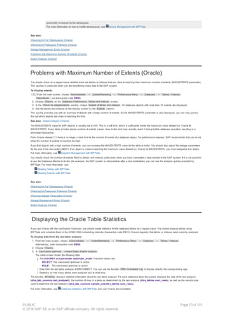 parameter increased for the tablespace.
For more information on how to modify tablespaces, see Space Management with BR*Tools
See also:
Checking for Full Tablespaces (Oracle)
Checking for Freespace Problems (Oracle)
Storage Management Errors (Oracle)
Problems with Maximum Number of Extents (Oracle)
Extent Analysis (Oracle)
Problems with Maximum Number of Extents (Oracle)
You should check on a regular basis whether there are tables or indexes that are close to reaching their maximum number of extents (MAXEXTENTS parameter).
This applies in particular when you are transferring mass data to the SAP system.
To display extents:
1. From the main screen, choose Administration → Control/Monitoring → Performance Menu → Database → Tables / Indexes.
Alternatively, use transaction code DB02.
2. Choose Checks on the Database Performance: Tables and Indexes screen.
3. In the Check for reorganizations section, choose Extents of tables and indexes . All database objects with more than 10 extents are displayed.
4. Sort the tables and indexes on the display screen by the Extents column.
This quickly provides you with an overview of objects with a large number of extents. As the MAXEXTENTS parameter is also displayed, you can very quickly
find out which objects are close to reaching the limit.
See also: Extent Analysis (Oracle).
The MAXEXTENTS value for SAP objects is usually set to 300. This is a soft limit, which is sufficiently below the maximum value allowed by Oracle for
MAXEXTENTS. Every table or index whose number of extents comes close to this limit may actually reach it during further database operation, resulting in a
terminated transaction.
From Oracle release 7.3 there is no longer a hard limit for the number of events of a database object. For performance reasons, SAP recommends that you do not
allow the number of extents to become too high.
If you find objects with a high number of extents, you can increase the MAXEXTENTS value for the table or index. You should also adjust the storage parameters
for the size of the next extent (NEXT). If an object is close to reaching the maximum value allowed by Oracle for MAXEXTENTS, you must reorganize this object.
For more information, see Segment Management with BR*Tools.
You should check the number of extents filled by tables and indexes particularly when you have completed a data transfer to the SAP system. If it is not possible
to use the Database Monitor to do this (for example, the SAP system is not available after a new installation), you can use the analysis options provided by
BR*Tools. For more information, see:
· Showing Tables with BR*Tools
· Showing Indexes with BR*Tools
See also:
Checking for Full Tablespaces (Oracle)
Checking for Freespace Problems (Oracle)
Checking Storage Parameters (Oracle)
Storage Management Errors (Oracle)
Extent Analysis (Oracle)
Displaying the Oracle Table Statistics
If you use Oracle with the cost-based Optimizer, you should create statistics for the database tables on a regular basis. You should analyze tables using
BR*Tools and schedule them in the CCMS DBA scheduling calendar (transaction code DB13). Ensure regularly that tables or indexes were correctly analyzed.
To display data from the last table analysis:
1. From the main screen, choose Administration → Control/Monitoring → Performance Menu → Database → Tables / Indexes .
Alternatively, enter transaction code DB02.
2. Choose Checks .
3. In Cost based optimizer, choose Dates of table analysis .
The initial screen shows the following data:
¡ The init<SID>.ora parameter optimizer_mode. Possible values are:
SELECT: The cost-based optimizer is active.
RULE: The rule-based optimizer is active.
¡ Data from the last table analysis of BRCONNECT. You can use the function DBA Operations Log to display directly the corresponding logs.
¡ Statistics on how many tables were analyzed and at what time.
The function All tables displays detailed information about the last table analysis. For each database table the system displays the date of the last analysis
(dba_tab_coumns.last_analyzed), the number of lines in a table as determined by the last analysis (dba_tables.num_rows), as well as the sample size
used to determine the last statistics (dba_tab_coumns.sample_size/dba_tables.num_rows).
For more information, see Database Statistics with BR*Tools and your Oracle documentation.
PUBLIC
© 2014 SAP SE or an SAP affiliate company. All rights reserved.
Page 70 of 101
 