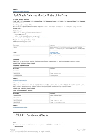 See also:
Monitoring the Shared Pool (Oracle)
SAP/Oracle Database Monitor: Status of the Data
To display the status of the data:
Choose Tools → Administration → Computing Center → Management System → Control → Performance Menu → Database
→ Tables / Indexes .
Alternatively, use transaction code DB02.
The information on the Database Performance: Tables and Indexes screen is subdivided into various sections. The most important display screens are
explained below:
Database system
In this section, you will find general information on the database:
· the name of the database
· the time when the details of this screen were generated
See also: Data for the Screen: Database Performance: Tables and Indexes.
The table shows the analysis functions available.
Database system analysis function
Pushbutton Explanation
Refresh Updates the statistics on the entire screen. Choose this option only if absolutely
necessary, as it can take a long time to determine all the information depending on the
size of the database.
Check Consistency Checks,
Extent Analysis (Oracle)
Space statistics Displays the database history.
Tablespaces
In this section, you will find overview information on all tablespaces of the SAP system: number, size, freespace, information on freespace problems.
The table shows the analysis functions available.
Tablespaces analysis functions
Pushbutton Explanation
Current sizes Tablespace analysis
Space statistics Displays tablespace history
Freespace statistics Freespace analysis
See also:
Tablespace Analysis (Oracle)
Tables and indexes
In this section, you will find overview information on all tables/indexes of the SAP system: number, size, number of objects with more than one extent, number of
objects missing in the database, number of objects missing in the ABAP Dictionary, number of objects with freespace problems.
The table shows the analysis functions available.
Tables and indexes analysis functions
Pushbutton Explanation
Detailed analysis Analysis of individual objects
Missing indexes Missing Indexes
Space critical objects Displays storage-critical objects
Space statistics Displays the history of tables/indexes
See also:
Tables/Index Analysis (Oracle)
1.22.2.11 Consistency Checks
Use
Three different functions are provided for checking consistency between the ABAP Dictionary and the database:
· Missing indexes
PUBLIC
© 2014 SAP SE or an SAP affiliate company. All rights reserved.
Page 71 of 101
 