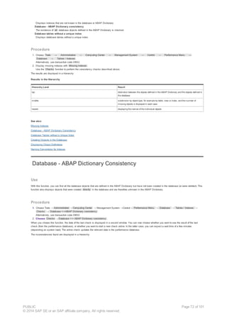 Displays indexes that are not known in the database or ABAP Dictionary.
· Database - ABAP Dictionary consistency
The existence of all database objects defined in the ABAP Dictionary is checked.
· Database tables without a unique index
Displays database tables without a unique index.
Procedure
1. Choose Tools → Administration → Computing Center → Management System → Control → Performance Menu →
Database → Tables / Indexes .
Alternatively, use transaction code DB02.
2. Display missing indexes with Missing indexes .
Use the Checks function to perform the consistency checks described above.
The results are displayed in a hierarchy:
Results in the Hierarchy
Hierarchy Level Result
top distinction between the objects defined in the ABAP Dictionary and the objects defined in
the database
middle subdivision by object type, for example by table, view or index, and the number of
missing objects is displayed in each case
lowest displaying the names of the individual objects
See also:
Missing Indexes
Database - ABAP Dictionary Consistency
Database Tables without a Unique Index
Creating Objects in the Database
Displaying Object Definitions
Naming Conventions for Indexes
Database - ABAP Dictionary Consistency
Use
With this function, you can find all the database objects that are defined in the ABAP Dictionary but have not been created in the database (or were deleted). This
function also displays objects that were created directly in the database and are therefore unknown in the ABAP Dictionary.
Procedure
1. Choose Tools → Administration → Computing Center → Management System →Control→ Performance Menu → Database → Tables / Indexes →
Checks →  Database <->ABAP Dictionary consistency .
Alternatively, use transaction code DB02.
2. Choose Checks → Database <-> ABAP Dictionary consistency .
When you choose this function, the date of the last check is displayed in a second window. You can now choose whether you want to see the result of the last
check (from the performance database), or whether you want to start a new check online. In the latter case, you can expect a wait time of a few minutes
(depending on system load). The online check updates the relevant data in the performance database.
The inconsistencies found are displayed in a hierarchy:
PUBLIC
© 2014 SAP SE or an SAP affiliate company. All rights reserved.
Page 72 of 101
 