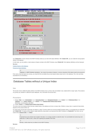 Use Display def. to branch directly to the ABAP Dictionary where you can look at the object definitions. With Create in DB , you can create the missing objects
directly in the database.
In most cases, you can perform a closer analysis of objects unknown to the ABAP Dictionary using Display def., their database definitions are then displayed.
See also:
Creating Objects in the Database
Displaying Object Definitions
Database <-> ABAP Dictionary consistency only checks the existence of objects. A precise comparison of the objects would be too expensive.
If the checks show that objects are missing, you should first find out whether they are test objects (these should not be in the database). This is the most likely
explanation for an inconsistency.
Database Tables without a Unique Index
Use
This function checks whether the tables defined in the ABAP Dictionary have a primary index and whether it was created with the “unique” option. (The existence
of a primary key constraint is sufficient for some databases. This is also taken into account here.)
Procedure
1. Choose Tools → Administration → Computing Center → Management System → Control → Performance Menu →
Database → Tables / Indexes → Checks → Database tables without unique indexes .
Alternatively, use transaction code DB02.
2. Choose Checks → Database tables without unique indexes .
This online check also displays tables that were created directly in the database and have no unique index. Whether a unique index is required for these tables
depends on the purpose of their use.
An unique index ensures that no duplicates are entered in a table. If primary indexes are missing for ABAP Dictionary tables, it is essential that you create them
with Create in DB . To correct primary indexes created without the unique option, you should go to the ABAP Dictionary via Display def. From here, you can
branch to the Database Utility via Utilities .
If duplicate keys have already been inserted in the table, it is no longer possible to create the index. You must identify the incorrect keys and
delete them. In difficult cases, contact SAP regarding the restoration of the index.
Normally, a table should only be defined via the ABAP Dictionary.
See also:
PUBLIC
© 2014 SAP SE or an SAP affiliate company. All rights reserved.
Page 73 of 101
 