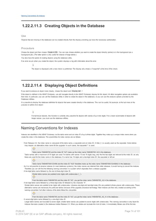 Naming Conventions for Indexes
1.22.2.11.3 Creating Objects in the Database
Use
Objects that are missing in the database can be created directly from the display providing you have the necessary authorization.
Procedure
Choose the object and then choose Create in DB . You can now choose whether you want to create the object directly (online) or in the background (as a
background job). (The latter option is only useful for indexes of large tables.)
You also have the option of creating objects using the database utility.
If an error occurs when you create the object, the system displays a log with information about the error.
The object is displayed until a new check is performed. The display only shows a "snapshot" at the time of the check.
1.22.2.11.4 Displaying Object Definitions
If you want to analyze an object more closely, choose the object and Display def . f
If the object is defined in the ABAP Dictionary, you will navigate directly to the ABAP Dictionary display for this object. All other navigation options are available
from here. In particular, you can call the Database Utility in order to create the object in the database, or you can use the analysis options provided by the
Database Utilities.
It is possible to display the database definition for objects that were created directly in the database. This can be useful, for example, to find out more on the
purpose or author of an object.
For technical reasons, this function is currently only possible for objects with names of up to ten digits. For a closer examination of objects with
longer names, you must use the database utilities.
Naming Conventions for Indexes
Indexes are identified in the ABAP Dictionary via the table name and an index ID of up to three digits. Together they make up a unique index name when you
create the index in the database. The possibilities for index names are as follows:
· From Release 4.0, the index name is composed of the table name, a separator and an index ID. A tilde (~) is usually used as the separator. Some tables
may require an alternative index name for the upgrade. In such cases, the separator ^‘ is used.
Table name TAB456789 and the index ID "A2" make up the index name TAB456789~A2 in the database.
Table names with a maximum of 18 digits are used. For tables with names 15 and 16 digits long, only the first two digits are relevant to the index ID, as only
these are used for the index name in the database. If a name has 16 digits and a two-digit index ID, the separator is left out.
Table name TAB4567890123456 and the index ID "A23“ therefore make up the index name TAB4567890123456A2 in the database.
· As it is not possible to rename indexes (in most database systems), the index names are retained from older releases, to avoid having to convert the indexes.
Therefore you can still find the following naming convention in a system which originates from a release upgrade:
· A ten-digit table name followed by the one to three-digit index ID.
Shorter table names are padded to ten digits with underscores (‘_’).
From the table name TAB456789 and the index ID “A2“, you get the index name TAB456789_A2 in the database.
· A ten-digit table name followed by a three-digit index ID followed by the character “X”.
Shorter table names are padded to ten digits with underscores. Likewise one-digit and two-digit index IDs are padded to three places with underscores. These
alternative names are necessary for particular tables because of the upgrade procedure technology. New indexes are then only created according to this
naming convention if all other indexes of the table follow this convention.
From the table name TAB456789 and the index ID “A2“; you get the index name TAB456789_A2_X in the database.
· A seven-digit table name followed by a one-digit index ID.
Longer table names are truncated to seven digits; shorter table names are padded to seven digits with underscores. This naming convention is only found for
indexes that were created in the database before Release 3.0. When you delete and recreate this kind of index, it immediately follows one of the first two
PUBLIC
© 2014 SAP SE or an SAP affiliate company. All rights reserved.
Page 74 of 101
 