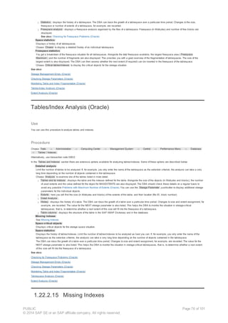 ¡ Statistics : displays the history of a tablespace. The DBA can trace the growth of a tablespace over a particular time period. Changes to the size,
freespace or number of extents of a tablespace, for example, are recorded.
¡ Freespace analysis : displays a freespace analysis organized by the files of a tablespace. Freespace (in Kilobytes) and number of free blocks are
displayed.
See also: Checking for Freespace Problems (Oracle)
· Space statistics
Displays a history of all tablespaces.
Choose Choose to display a detailed history of an individual tablespace.
· Freespace statistics
You get a breakdown of the freespace situation for all tablespaces. Alongside the total freespace available, the largest freespace area ( Freespace
Maximum ) and the number of fragments are also displayed. This provides you with a good overview of the fragmentation of tablespaces. The size of the
largest extent is also displayed. The DBA can then assess whether the next extent (if required) can be inserted in the freespace of the tablespace.
Choose Critical tables/indexes to display the critical objects for the storage situation.
See also:
Storage Management Errors (Oracle)
Checking Storage Parameters (Oracle)
Monitoring Table and Index Fragmentation (Oracle)
Tables/Index Analysis (Oracle)
Extent Analysis (Oracle)
Tables/Index Analysis (Oracle)
Use
You can use this procedure to analyze tables and indexes.
Procedure
Choose Tools → Administration → Computing Center → Management System → Control → Performance Menu → Database
→ Tables / Indexes.
Alternatively, use transaction code DB02.
In the Tables and Indexes section there are extensive options available for analyzing tables/indexes. Some of these options are described below:
· Detailed analysis
Limit the number of tables to be analyzed. If, for example, you only enter the name of the tablespace as the selection criterion, the analysis can take a very
long time depending on the number of objects contained in the tablespace.
Choose Analysis to examine one of the tables listed in more detail.
¡ Tables and its indexes : displays the table and the indexes defined for the table. Alongside the size of the objects (in Kilobytes and blocks), the number
of used extents and the value defined for the object for MAXEXTENTS are also displayed. The DBA should check these details on a regular basis to
avoid any possible Problems with Maximum Number of Extents (Oracle). You can use the Storage Parameter pushbutton to display additional storage
parameters for the individual objects.
¡ Extents : here you will find the size (in Kilobytes and blocks) of the extents of the table, and their location (file ID, block number).
¡ Detail Analysis :.
¡ History : displays the history of a table. The DBA can trace the growth of a table over a particular time period. Changes to size and extent assignment, for
example, are recorded. The value for the NEXT storage parameter is also listed. This helps the DBA to monitor the situation in storage-critical
tablespaces, that is, to determine whether a next extent of this size will fit into the freespace of a tablespace.
¡ Table columns : displays the structure of the table in the SAP ABAP Dictionary and in the database.
· Missing indexes
See Missing Indexes
· Space critical objects
Displays critical objects for the storage space situation.
· Space statistics
Displays the history of tables/indexes. Limit the number of tables/indexes to be analyzed as best you can. If, for example, you only enter the name of the
tablespace as the selection criterion, the analysis can take a very long time depending on the number of objects contained in the tablespace.
The DBA can trace the growth of a table over a particular time period. Changes to size and extent assignment, for example, are recorded. The value for the
NEXT storage parameter is also listed. This helps the DBA to monitor the situation in storage-critical tablespaces, that is, to determine whether a next extent
of this size will fit into the freespace of a tablespace.
See also:
Checking for Freespace Problems (Oracle)
Storage Management Errors (Oracle)
Checking Storage Parameters (Oracle)
Monitoring Table and Index Fragmentation (Oracle)
Tablespace Analysis (Oracle)
Extent Analysis (Oracle)
1.22.2.15 Missing Indexes
PUBLIC
© 2014 SAP SE or an SAP affiliate company. All rights reserved.
Page 76 of 101
 
