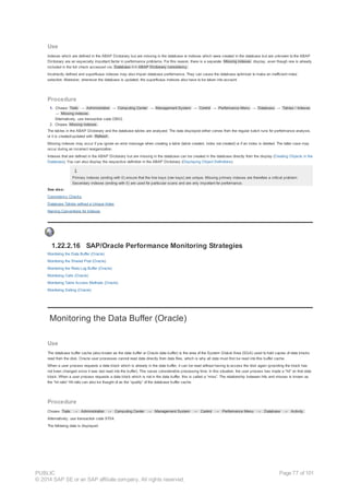 Use
Indexes which are defined in the ABAP Dictionary but are missing in the database or indexes which were created in the database but are unknown to the ABAP
Dictionary are an especially important factor in performance problems. For this reason, there is a separate Missing indexes display, even though one is already
included in the full check accessed via Database <-> ABAP Dictionary consistency .
Incorrectly defined and superfluous indexes may also impair database performance. They can cause the database optimizer to make an inefficient index
selection. Moreover, whenever the database is updated, the superfluous indexes also have to be taken into account.
Procedure
1. Choose Tools → Administration → Computing Center → Management System → Control → Performance Menu → Database → Tables / Indexes
→ Missing indexes .
Alternatively, use transaction code DB02.
2. Choose Missing indexes .
The tables in the ABAP Dictionary and the database tables are analyzed. The data displayed either comes from the regular batch runs for performance analysis,
or it is created/updated with Refresh .
Missing indexes may occur if you ignore an error message when creating a table (table created, index not created) or if an index is deleted. The latter case may
occur during an incorrect reorganization.
Indexes that are defined in the ABAP Dictionary but are missing in the database can be created in the database directly from the display (Creating Objects in the
Database). You can also display the respective definition in the ABAP Dictionary (Displaying Object Definitions).
Primary indexes (ending with 0) ensure that the line keys (row keys) are unique. Missing primary indexes are therefore a critical problem.
Secondary indexes (ending with 0) are used for particular scans and are only important for performance.
See also:
Consistency Checks
Database Tables without a Unique Index
Naming Conventions for Indexes
1.22.2.16 SAP/Oracle Performance Monitoring Strategies
Monitoring the Data Buffer (Oracle)
Monitoring the Shared Pool (Oracle)
Monitoring the Redo Log Buffer (Oracle)
Monitoring Calls (Oracle)
Monitoring Table Access Methods (Oracle)
Monitoring Sorting (Oracle)
Monitoring the Data Buffer (Oracle)
Use
The database buffer cache (also known as the data buffer or Oracle data buffer) is the area of the System Global Area (SGA) used to hold copies of data blocks
read from the disk. Oracle user processes cannot read data directly from data files, which is why all data must first be read into this buffer cache.
When a user process requests a data block which is already in the data buffer, it can be read without having to access the disk again (providing the block has
not been changed since it was last read into the buffer). This saves considerable processing time. In this situation, the user process has made a “hit” on that data
block. When a user process requests a data block which is not in the data buffer, this is called a “miss”. The relationship between hits and misses is known as
the “hit ratio” Hit ratio can also be thought of as the “quality” of the database buffer cache.
Procedure
Choose Tools → Administration → Computing Center → Management System → Control → Performance Menu → Database → Activity.
Alternatively, use transaction code ST04.
The following data is displayed:
PUBLIC
© 2014 SAP SE or an SAP affiliate company. All rights reserved.
Page 77 of 101
 