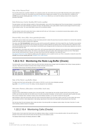 Size of the Shared Pool
The size of the shared pool is specified in Kilobytes. For a productive system, this value should not be less than 50 MB. Depending on the system workload, it
may be necessary to increase this value (taking into account the total amount of storage space available). This size of the shared pool is controlled by the
init<SID>.ora parameter shared_pool_size ( SHARED_POOL_SIZE (Oracle)). Note that you must restart the database instance for the change to this
parameter to take effect.
Data Dictionary Cache Quality (DD Cache quality)
The data dictionary cache holds information needed by Oracle administrators, users and the Oracle database itself. Since the data dictionary is accessed often, it
is best to retain as much of this information as possible in the SGA. The data dictionary cache quality statistics show the overall average hit ratio for the various
Oracle dictionary caches. This value should ideally be above 90% for production systems.
The data dictionary cache will be empty when Oracle is started and will fill with use. For this reason, it is not practical to examine these statistics until the
database has reached its normal operating activity.
Shared SQL Area (SQL Area getratio/pinratio)
A shared SQL area (or shared cursor cache) is an area in the shared pool which contains the parse tree and execution schedule for an individual SQL statement.
Shared SQL areas are shared by identical SQL statements.
The values under SQL Area get/pinratio measure the success rate for accessing SQL statements in the Oracle shared SQL area. The ability to reuse identical
SQL statements greatly reduces the work load associated with parsing and loading statements into working memory. Reusing identical SQL statements not only
improves the transaction response time, but also allows for more efficient space management within the shared pool since fewer parsed statements are moved in
and out of the shared SQL area.
Most important here is the pinratio, which should be close to 99%. SAP recommends Note that SQL statements must be parsed when executing transactions for
the first time after database instance startup. This results in a low shared SQL area cache quality, which should however improve over time. If these figures
remain low when normal activity level is reached, you should check the text of the SQL statements in the shared SQL area (
SQL Request (Shared SQL Area)). Determine whether some of the statements can be re-coded for common use. If this is not possible, increase the value of the
init<SID>.ora parameter shared_pool_size ( SHARED_POOL_SIZE (Oracle)).
1.22.2.16.3 Monitoring the Redo Log Buffer (Oracle)
The redo log buffer is the part of the System Global Area (SGA) that holds information about changes made to the database. Each of these changes generates a
‘redo entry’. Redo entries are needed to reconstruct these changes during the recovery process.
The Database Monitor displays the following information on the redo log buffer:
Size of the Redo Log Buffer (Size)
The default size for the Oracle redo log buffer on SAP systems is 320 KB. It is set by the init.ora initialization parameter
log_buffer ( LOG_BUFFER (Oracle)). This setting is normally adequate for most installations.
Allocation Retries (Allocation retries/Alloc fault rate)
Allocation retries
shows the number of failed attempts to allocate space in the redo log buffer. A value greater than zero normally indicates that the Oracle log writer process
(LGWR) could not write redo entries from the buffer to disk (in the online redo log files) immediately, but had to wait for a redo log file switch to perform this action.
If the number of allocation retries constantly increases during normal database operation, you may need to increase the redo log buffer.
Note the following: Larger online redo log files reduce the number of redo log file switches since more data is stored in each file. If you then perform high volume
insert operations (common in table reorganization or data loading), large amounts of redo entries will be generated making allocation errors more likely.
Alloc fault rate shows the ratio of allocation retries to total redo entries in the redo log buffer since database instance startup. Error rates of more than 1% under
normal operating conditions should be investigated.
1.22.2.16.4 Monitoring Calls (Oracle)
The total number of calls made to the Oracle kernel since database instance startup is recorded. In a busy production system, the value will be high. Any
reduction in the number of calls sent to the kernel will ease the load put on the database system.
The Database Monitor displays the following information on Calls :
PUBLIC
© 2014 SAP SE or an SAP affiliate company. All rights reserved.
Page 79 of 101
 