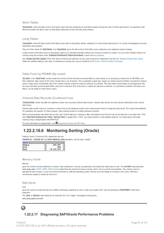 Short Tables
Short tables shows the total number of full table scans that were performed on short tables (tables having less than 5 Oracle data blocks). It is generally more
efficient to perform full table scans on short tables rather than access the data using indexes.
Long Tables
Long tables shows the total number of full table scans done on long tables (tables containing 5 or more Oracle data blocks). It is usually advantageous to access
long tables using indexes.
The sum of the values for Short tables and Long tables gives the total number of full table scans performed since database instance startup.
A high number of full table scans on long tables might be an indication that table indexes are missing or should be created. You can check whether indexes are
missing using the functions of the Database Performance: Tables and Indexes screen (Missing Indexes).
Use Explain one SQL request of the SQL trace to examine the optimizer access path of expensive statements (use the SQL Request (Shared SQL Area)).
Determine whether adding a new index or reordering an existing one may be beneficial (Table Scans: Problem Analysis (Oracle)).
Table Fetch by ROWID (By rowid)
By rowid in the Table Fetch section shows the number of lines that were accessed either by index lookup or by specifying a distinct line ID (ROWID) in an
SQL statement. High values for this entry indicate heavy use of indexes. This is generally a good sign, though you should examine whether non-selective indexes
used in range scans substantially add to this number. Indexes should be made as selective as possible. The index fields should always be arranged thus that
the most commonly accessed table fields come first. If more than 20% of the lines in a table are output for a selection, it is advisable to perform a full table scan
(that is, do not create an index for this query).
Chained Data Records (Continued row)
Continued Row shows how often the database system has accessed chained data records. Chained data records are lines that are distributed across several
data blocks.
Chained data records lead to an increase in search time as the database system has to read several blocks to merge the data record. This means that additional
I/O operations are required. For these reasons, data chaining should be avoided whenever possible.
When accessing tables with fields that use the “long“ Oracle data type, chaining is often unavoidable since the line may be too long to fit in one data block. If the
ratio Table fetch Continued row / Table fetch By rowid is greater than 1:1000, you should perform a more detailed analysis. You might need to eliminate
chaining using a reorganization with BRSPACE.
For more information on reorganization, see Reorganizing Tables with BR*Tools.
1.22.2.16.6 Monitoring Sorting (Oracle)
Sorting is done in Oracle for SQL statements that use
ORDER BY , GROUP BY and SORT MERGE JOIN operations, and for index creation.
Memory Sorts
Memory
gives the number of sorts performed in memory. Sorts performed in memory are generally much faster than those done on disk. The init<SID>.ora parameter
sort_area_size ( SORT_AREA_SIZE (Oracle)) determines the amount of process memory which can be used for sort operations. The memory space is
allocated for each process, so you must ensure that there is sufficient operating system memory to accommodate an increase in this value. Otherwise,
unnecessary paging or swapping may occur.
Disk Sorts
Disk
gives the number of sorts that had to be written to temporary segments on disk in order to be sorted. SAP uses the tablespace PSAPTEMP to hold these
segments.
The Disk to Memory ratio should be no more than 5%. If it is higher, investigate increasing the
sort_area_size parameter.
1.22.2.17 Diagnosing SAP/Oracle Performance Problems
PUBLIC
© 2014 SAP SE or an SAP affiliate company. All rights reserved.
Page 81 of 101
 