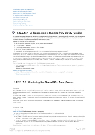 A Transaction is Running Very Slowly (Oracle)
Monitoring the Shared SQL Area (Oracle)
Monitoring Table and Index Fragmentation (Oracle)
All Transactions are Running Slowly (Oracle)
SQL Request (Shared SQL Area)
Checkpoint Monitoring (Oracle)
Checking the Optimizer Mode (Oracle)
Monitoring Oracle Resources
No Applications Can Run (‘Frozen’ System)
1.22.2.17.1 A Transaction is Running Very Slowly (Oracle)
As a database administrator, end users will often ask you to investigate why a particular transaction or set of transactions are running slow. There are many factors
to take into account when tracking down these types of problems. As this search may take a considerable amount of your time, you should gather as much
background information as possible from the responsible parties before you begin.
Questions you should ask the end users include:
Has the transaction always been slow or did you only recently notice the slowdown?
Is it a new program or transaction?
Is the slowdown only during peak periods or is it fairly constant?
Has the user workload changed recently?
Does it appear that just this one transaction is slow or are other transactions/applications also now performing poorly?
Having gathered this information, the DBA can try to identify where the performance bottleneck resides. Keep in mind that performance tuning is an iterative
process and you will probably have to involve the end users at some point to determine whether the tuning steps you have taken have alleviated their problems.
If you feel this issue may be isolated to one particular transaction, program or application, you may also need assistance from the application developers. They
will better understand the process flow of the application and can help to change and test statements in the program. It is not unusual for a program to function
correctly in a development environment and then to perform poorly in production. A production system frequently has more data and more users than a test
system.
There are three major areas which you should check when the above symptoms are reported.
Check for poorly programmed SQL statements which are utilizing a disproportionate amount of system resources, sometimes causing other transactions to
slow down as well.
Monitoring the shared SQL area (Oracle)
Monitoring the Shared SQL Area (Oracle)
Find out whether exclusive lockwait situations have occurred, in which one or more processes are competing for the same object.
Exclusive Lockwaits (Oracle)
1.22.2.17.2 Monitoring the Shared SQL Area (Oracle)
Purpose
Poorly written SQL statements have perhaps the greatest impact on application performance. An SQL statement with which the Oracle database system reads
and/or sorts thousands or even millions of rows of data can bring the database to a standstill. Proper use of indexes is vital to prevent such situations from
occurring.
You should use the SQL trace to analyze any problems, provided that you know which transaction caused them. Alternatively, for Oracle databases you can
analyze the shared SQL area. In order to identify resource-intensive operations, database administrators should be familiar with monitoring SQL statements in the
shared SQL area.
To analyze the problem, first you should sort the shared SQL area according to the column Disk reads or Buffer gets and then analyze the SQL statements
from top to bottom.
Process Flow
First check whether any
indexes are missing in the tables that are accessed in the statement.
2. Check that current statistics exist for the tables that are accessed in the statement. For more information, see
Tables/Index Analysis (Oracle)
3. Use SAPNet to search for notes using the keyword "Performance" and the table name of the resource-intensive SQL statement. SAP may recommend that
you create or modify indexes or make program corrections.
4. You can use the explain plan (choose Explain ) to decide whether creating or modifying an index would increase the performance of the SQL statement.
Remember that a new index can also be counterproductive to system performance. Therefore you should only create new indexes after careful
consideration.
To check the effect of creating an index on the performance of your system, SAP recommends the following procedure:
PUBLIC
© 2014 SAP SE or an SAP affiliate company. All rights reserved.
Page 82 of 101
 