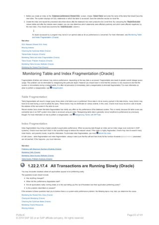 1. Before you create an index on the Database performance: Shared SQL screen, choose Select Table and enter the name of the table that should have the
new index. The system displays all SQL statements in which the table is accessed. Save the selection results to a local file.
2. Create the index and repeat the procedure described above after the database has been productive for a short time. By comparing the Reads/Execution
values before and after the indexes were created, you can now determine which statements were affected positively and which were affected negatively by
the new index. (You should also examine the Gets/Execution column.)
An object accessed by a program may not be in an optimal state as far as performance is concerned. For more information, see Monitoring Table
and Index Fragmentation (Oracle)
See also:
SQL Request (Shared SQL Area)
Missing Indexes
Checking the Optimizer Mode (Oracle)
Tables/Index Analysis (Oracle)
Monitoring Table and Index Fragmentation (Oracle)
Table Scans: Problem Analysis (Oracle)
Monitoring Table Access Methods (Oracle)
Monitoring the Shared Pool (Oracle)
Monitoring Table and Index Fragmentation (Oracle)
Fragmentation of tables and indexes may reduce performance, depending on the way data is accessed. Fragmentation also leads to greater overall storage space
usage. This problem can be eliminated by reorganizing the particular object. However you should bear in mind that this process is very expensive and that the
system is not available during a reorganization. It is often not advisable to immediately start a reorganization to eliminate fragmentation. For more information on
when to perform a reorganization, see Reorganization.
Table Fragmentation
Table fragmentation will result in longer query times when a full table scan is performed. Since data is not as evenly packed in the data blocks, many blocks may
have to be read during a scan to satisfy the query. These blocks may be distributed on various extents. In this case, Oracle must issue recursive calls to locate
the address of the next extent in the table to scan.
Recent studies have shown that table fragmentation has hardly any effect on the performance of the database system. This is mainly because full table scans are
somewhat rare in an SAP system since data is accessed using an index. Reorganizing table data is generally not as beneficial to performance as previously
thought. For more information on how to perform a reorganization, see Reorganizing Tables with BR*Tools
Index Fragmentation
Index fragmentation may bring a higher penalty to application performance. When accessing data through an index and an index range scan (common in SAP
systems), Oracle must read each block in the specified range to retrieve the indexed values. If the index is highly fragmented, Oracle may have to search many
more blocks, and possibly levels, to get this information. To eliminate index fragmentation, you must rebuild the index.
In both cases – table fragmentation and index fragmentation –always make sure that the soft and hard limits for the number of extents (MAXEXTENTS parameter)
are not reached. If this happens, you must intervene.
See also:
Problems with Maximum Number of Extents (Oracle)
Monitoring Calls (Oracle)
Monitoring Table Access Methods (Oracle)
Table Scans: Problem Analysis (Oracle)
1.22.2.17.4 All Transactions are Running Slowly (Oracle)
You may encounter situations where all applications appear to be performing poorly.
The questions to ask should include:
Has anything changed?
When did this performance degradation start?
Are all applications really running slowly or is the user telling you this out of frustration over their application performing poorly?
Is this problem intermittent or constant?
If the answers to these questions lead you to believe there is a system-wide performance problem, the following topics may help you determine the cause.
Monitoring the Shared SQL Area (Oracle)
Checkpoint Monitoring (Oracle)
Checking the Optimizer Mode (Oracle)
Monitoring Oracle Resources
Missing Indexes
PUBLIC
© 2014 SAP SE or an SAP affiliate company. All rights reserved.
Page 83 of 101
 