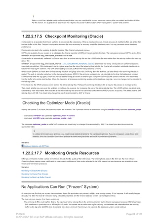 Keep in mind that a single poorly-performing application may use considerable system resources causing other non-related applications to falter.
For this reason, it is a good idea to also review the subjects discussed in other sections when tracing down a system-wide problem.
1.22.2.17.5 Checkpoint Monitoring (Oracle)
A checkpoint is an operation that Oracle performs to ensure data file consistency. When a checkpoint occurs, Oracle ensures all modified buffers are written from
the data buffer to disk files. Frequent checkpoints decrease the time necessary for recovery should the database crash, but may decrease overall database
performance.
Checkpoints also lead to the updating of data file headers. If the Oracle background process
CKPT is not available for your system or is not started, the Oracle log writer (LGWR) will have to perform this task. The background process CKPT is active if the
init<SID>.ora parameter log_checkpoint_process is set to true .
A checkpoint is automatically performed by Oracle each time an on-line redo log fills and the LGWR writes the redo entries from the redo log buffer in the next log
group. The
init<SID>.ora parameter log_checkpoint_interval ( LOG_CHECKPOINT_INTERVAL (Oracle)) determines how many checkpoints are performed between
these redo log switches. If this parameter is set to a value larger than the size of the largest on-line redo log file, Oracle will not perform additional checkpoints in
between the redo log file switches. The SAP default setting is usually sufficient for most productive systems.
When Oracle performs a switch of the on-line redo log files from one group to the next, archiving of the file (that has just been filled) in the archiving directory is
started. This work is normally carried out by the background process ARCH. If the archiving process is not yet complete by the time the background process
LGWR want to write this log again, Oracle will have to wait for the log to become available again. Only then can the LGWR process write the next redo entries
from the buffer to the online redo log files. When this happens, all processes performing updates on the database may stop, since no changes can be recorded in
the redo log buffer.
First check why the ARCH process cannot archive the online redo log files. Perhaps the archiving directory is full or may be the process is no longer active.
Then check whether you can avoid this problem in the future, for example, by increasing the size of the online redo log files. The LGWR will then be able to write
considerably more redo entries from the buffer to the online redo log files and will not come into conflict with the ARCH process so quickly. The default size for SAP
redo log files is 20 MB. You should only change this size if recommended by SAP or Oracle.
Checking the Optimizer Mode (Oracle)
Starting with version 7 of Oracle, two optimizer modes are available. The Optimizer session is established using the init<SID>.ora-parameter optimizer_mode.
· cost-based: init<SID>.ora parameter optimizer_mode = choose
· rule-based: init<SID>.ora parameter optimizer_mode = rule
The parameter optimizer_mode is set for SAP systems and should only be changed if recommended by SAP. You should also take into account the
appropriate notes.
In contrast to the rule-based optimizer, you should create statistical tables for the cost-based optimizer. If you do not regularly create these table
statistics, this may cause the cost-based optimizer to make wrong decisions and result in performance problems.
See also:
Database Statistics with BR*Tools
1.22.2.17.7 Monitoring Oracle Resources
Often you will need to monitor caches in the Oracle SGA to find the quality of the buffer areas. The following three areas in the SGA are the most critical.
Oversizing these memory areas could result in poor system performance. More space allocated to the SGA means that less resources are available to other
Oracle and non-Oracle processes.
See also:
Monitoring the Data Buffer (Oracle)
Monitoring the Shared Pool (Oracle)
Monitoring the Redo Log Buffer (Oracle)
No Applications Can Run (“Frozen” System)
At times you may find that your system has completely frozen. No application can proceed, unlike a slow running system. If this happens, it will usually happen
abruptly. It is often the result of a resource being completely depleted, and the Oracle database system can no longer continue.
The most common reasons for a frozen system are:
· The archiving of offline redo log files (that is, the copying of online redo log files to the archiving directory by the Oracle background process ARCH) has frozen.
SAP databases in production run in ARCHIVELOG mode. This means that an online redo log file can only be overwritten with information from the redo log
buffer by the log writer (LGWR) when its contents have been archived. If archiving is not possible, the database system cannot continue.
PUBLIC
© 2014 SAP SE or an SAP affiliate company. All rights reserved.
Page 84 of 101
 