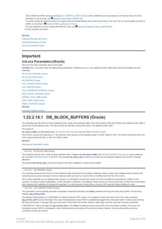Check whether the ARCH process is running (LOG_ARCHIVE_START (Oracle)). Check whether the archiving directory is full (Archive Stuck). For more
information on how to do this, see Showing Instance Status with BR*Tools.
You should monitor the archiving process on a regular basis to avoid the freezing of the system due to errors in this area. You can use the options provided by
CCMS, as described in Displaying Redo Log Backups (Oracle).
For more information on how to change ARCHIVELOG mode, see Altering the Database Instance with BR*Tools.
· All SAP processes are locked.
See also:
Database Message Log (Oracle)
Checkpoint Monitoring (Oracle)
Exclusive Lockwaits (Oracle)
Important
init.ora Parameters (Oracle)
Here are some of the parameters of the Oracle profile
init<SID>.ora . You should check the setting of these parameters if bottlenecks occur in your database system. Refer to the Oracle documentation for more
information.
DB_BLOCK_BUFFERS (Oracle)
DB_BLOCK_SIZE (Oracle)
DB_WRITERS (Oracle)
LOG_ARCHIVE_START (Oracle)
LOG_BUFFER (Oracle)
LOG_CHECKPOINT_INTERVAL (Oracle)
ROW_CACHE_CURSORS (Oracle)
SHARED_POOL_SIZE (Oracle)
SORT_AREA_SIZE (Oracle)
TIMED_STATISTICS (Oracle)
See also:
Parameter Changes (Oracle)
1.22.2.18.1 DB_BLOCK_BUFFERS (Oracle)
This parameter sets the number of Oracle database blocks stored in the database buffer cache of the System Global Area (SGA). Each database block buffer is
equal to one Oracle database block. The data read from the data files is temporarily stored in the database buffer cache.
The product of
db_block_buffers and db_block_size ( DB_BLOCK_SIZE (Oracle)) is the size of the Data Buffer (Oracle).
The minimum value for this parameter is 4. The maximum value depends on the operating system. The SAP default is 3000. You should not normally reduce this
value. Large systems typically run with much higher values.
See also:
Monitoring the Data Buffer (Oracle)
1.22.2.18.2 DB_BLOCK_SIZE (Oracle)
This parameter sets the size in bytes of Oracle database blocks. Together with db_block_buffers (DB_BLOCK_BUFFERS (Oracle)), it is used to determine
the size of the Data Buffer (Oracle) in the SGA. The parameter db_block_size can only be set at the time of creating the database and cannot be changed
afterwards.
The parameterdb_block_size is set to 8192 bytes for most SAP installations. It should not be modified.
1.22.2.18.3 DB_WRITERS (Oracle)
This parameter determines the number of Oracle database writer processes that are started at database instance startup. Each database writer consumes one
semaphore and an amount of process memory. Database writers are used by Oracle to write out modified blocks from the SGA to disk.
SAP systems generally use one database writer process. It is advisable to increase this amount if you will be performing comprehensive update or insert
activities. For medium to large configurations, set this parameter so that there is one database writer process per Oracle data file disk. As there are several factors
which determine the usefulness of changing this parameter, it is recommended to check with an Oracle or SAP specialist before modifying its value.
1.22.2.18.4 LOG_ARCHIVE_START (Oracle)
This parameter is used to activate (parameter value true) or deactivate (parameter value false) automatic archiving of the online redo log files in the archiving
directory (log_archive_dest).
The database should always run in ARCHIVELOG mode for productive SAP systems. For a database system to be able to run in this mode, parameter
log_archive_start must be set to true. In this case, the background process ARCH is automatically triggered for a redo log file switch in order to start archiving
the online redo log files in the group that is just being used. These online redo log files cannot be written again until they have been archived successfully.
If ARCHIVELOG mode is activated and log_archive_start is set to false, the database freezes once all the online redo log files are filled. In this case, the
background process ARCH is not triggered in order to write the online redo log files to the archiving directory. However, the online redo log files cannot be
overwritten until they are archived.
PUBLIC
© 2014 SAP SE or an SAP affiliate company. All rights reserved.
Page 85 of 101
 