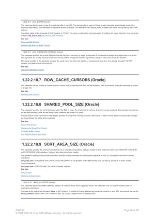1.22.2.18.5 LOG_BUFFER (Oracle)
This value specifies the size in bytes of the redo log buffer in the SGA. The redo log buffer is used by Oracle to store information about changes made to the
database (redo entries). This information is needed for recovery purposes. The information in the redo log buffer is written to the online redo log files by the LGWR
process.
The default setting for this parameter for SAP systems is 327680. This value is sufficient for most applications. If modifying this value, note that it must be set to a
multiple of db_block_size.(DB_BLOCK_SIZE (Oracle)).
See also:
Redo Log Buffer (Oracle)
Monitoring the Redo Log Buffer (Oracle)
1.22.2.18.6 LOG_CHECKPOINT_INTERVAL (Oracle)
This parameter specifies the number of filled on-line redo log blocks necessary to trigger a checkpoint. A checkpoint will always occur when there is an on-line
redo log switch. It is usually not necessary to have Oracle perform checkpoints between log switches, though in some cases it may be desirable.
If the value specified for this parameter exceeds the overall size of the online redo log files, a checkpoint will only occur for a redo log file switch. For SAP
systems, the value is set to 3000000000.
See also:
Checkpoint Monitoring (Oracle)
1.22.2.18.7 ROW_CACHE_CURSORS (Oracle)
This parameter sets the number of cached recursive cursors used for selecting lines from the data dictionary. SAP recommends setting this parameter to a value
of at least 100.
See also:
Monitoring Calls (Oracle)
1.22.2.18.8 SHARED_POOL_SIZE (Oracle)
This parameter specifies the size of the shared pool in the SGA in bytes. The shared pool is made up of several memory structures. Most important among these
are the data dictionary cache and the library cache (containing the shared SQL area).
Previous Oracle versions provided a more detailed approach to tuning these memory structures. With Oracle 7, these memory areas are dynamically managed
by Oracle through the setting of this parameter.
See also:
Shared Pool (Oracle)
Monitoring the Shared Pool (Oracle)
Dictionary Buffer (Oracle)
SQL Request (Shared SQL Area)
1.22.2.18.9 SORT_AREA_SIZE (Oracle)
This parameter specifies the amount of memory that can be used for sort operations. Sorting is needed for SQL statements which use ORDER BY, GROUP BY
and SORT MERGE JOIN operations. Sorting is also done during index creation.
Sort operations requiring more sort area space than specified by this parameter will use temporary segments on disk. It is important to note that the memory
specified in
sort_area_size is assigned for every Oracle process that performs a sort operation, so the total memory used can add up quickly on an active system.
The SAP default for
sort_area_size is 2097152 bytes. This value is normally sufficient.
See also:
Sorts (Oracle)
Monitoring Sorting (Oracle)
1.22.2.18.10 TIMED_STATISTICS (Oracle)
This parameter determines whether database statistics for particular times will be logged by Oracle. This information may be useful to monitor system or
application performance.
The value for this setting may be true or false. In SAP systems. To monitor the Oracle database and recognize problems in time, SAP recommends that you set
timed_statistics to true. With a rise in statistical data, you accept a slight increase in database load.
PUBLIC
© 2014 SAP SE or an SAP affiliate company. All rights reserved.
Page 86 of 101
 