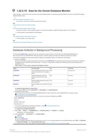 1.22.2.19 Data for the Oracle Database Monitor
Data is provided in various ways for the individual screens of the Database Monitor. A more detailed description follows of how data is provided for the following
Database Monitor screens:
SAP/Oracle Database Monitor: Main Screen
In most cases, current data is read from the relevant Oracle tables.
See:
Data for the Main Screen of the Database Monitor
SAP/Oracle Database Monitor: Status of the Data
The data is provided by a series of ABAP programs. This collection of programs is called the "database collector" (or "DB collector").
The DB collector is started regularly in the background.
See:
The Database Collector in Background Processing
The DB collector can be started online.
See:
Data for the Screen: Database Performance: Tables and Indexes
Database Collector in Background Processing
The data collector RSCOLL00 is started every hour as a background job (name of the job: COLLECTOR_FOR_PERFORMANCEMONITOR or
SAP_COLLECTOR_FOR_PERFMONITOR). When this happens, the ABAP programs that belong to the database collector are also started.
Check that the configuration of the data collector allows the programs of the database collector to be started at the required times:
● Entries in table TCOLL:
Each entry corresponds to a report executed within the execution of report RSCOLL00. The reports are executed on the days and at the times specified on
the database instance of the SAP system (entry system = C) if there is a dialog system available there. Otherwise the first available dialog system is
automatically used.
Table: Entries in TCOLL that are relevant to the database collector
Report Task of the report Day Time of day
RSDBPREV Calls the database-specific report in order to
receive current statistics from the database
system
Daily Every two hours
RSORATDB Analyzes the tablespaces, tables and
indexes and stores the results in table
MONI
Daily Once a day
RSORAPAR Reads the database parameters and stores
them in table PAHI
Daily Once a day
RSORA811 Deletes old BRBACKUP and BRARCHIVE
logs
Daily Once a day
To change the specifications in table TCOLL:
Call Transaction ST03 and choose Environment → Data collector → Collector frequency .
● Scheduling the data collector
Check that the job COLLECTOR_FOR_PERFORMANCEMONITOR or SAP_COLLECTOR_FOR_PERFMONITOR is scheduled correctly.
Using the Graphical Job Scheduling Monitor
Make sure that the user under whose ID the job is running has the necessary authorization (user DDIC)
· Program: RSCOLL00
· Variant: no
· Repetition period: hourly
· Client-dependent: no
If you want to change these job scheduling specifications, choose Scheduling Background Jobs.
● You can display the logs of the data collector.
To display using the Workload Monitor:
1. Choose Tools → CCMS → Control/Monitoring → Performance Menu → Workload → Analysis .
Alternatively, use Transaction ST03.
2. Choose Environment → Data collector → Display protocols .
See also:
Workload Monitor
Or start report RSCOLL20.
The logs are deleted automatically after a time period which you can set. You can set the retention time in the Workload Monitor under Goto → Parameters
→ Performance database , entry Time comparison data - Days .
● To be able to access current Oracle statistics, the Oracle parameter TIMED_STATISTICS (Oracle) must be set to true.
PUBLIC
© 2014 SAP SE or an SAP affiliate company. All rights reserved.
Page 87 of 101
 