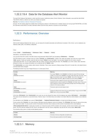 1.22.2.19.4 Data for the Database Alert Monitor
The data for the Database Alert Monitor is mainly read from dynamic performance tables (Oracle V$ tables). Some information is also read from table MONI.
Table MONI is filled by collector runs which you schedule as required.
See also: The Database Collector in Background Processing
Example: The DB collector determines whether there are freespace problems in the tablespaces or whether indexes are missing (report RSORATDB), and writes
this information to table MONI. The status information written at the time of the collector run appears on the Alert Monitor.
1.22.3 Performance: Overview
Definition
With the SAP Database Monitor for SQL Server, you can display the important parameters and performance indicators in SQL Server, such as database size,
database buffer quality, and database configuration.
Use
Choose CCMS → Control/Monitoring → Performance Menu → Database → Activity .
Alternatively, use transaction code ST04.
You can also access this screen in the DBA Cockpit using transaction DBACOCKPIT and navigating to Performance → Overview
The ST04 entrance screen is divided in the sub screens Overview and Current activity . If yellow or red, alerts are reported, and a third sub screen named
Alerts appears. If alerts are reported, select the alert and choose Analyze to see more details. You can switch between the sub screens using the
corresponding tab-riders. You can switch between both sub screens using the corresponding tab-riders. The Overview sub screen contains static information
although the values may change and therefore can be refreshed with the Refresh button.
The Current activity sub screen contains rather dynamic information. These values represent a floating average of the last 20 minutes (this is the default interval
size that should not be changed).
The following functions let you see changes that occur in a short space of time:
Function Meaning
Refresh
(Overview sub screen )
If you press Refresh on the Overview sub screen the values of the counters are
updated. The values of the Overview sub screen reflect rather static information, which
does not dramatically change if you press Refresh . Some of the information, for
example release information, does not change at all when pressing Refresh .
Refresh
(Current activity sub screen )
Pressing this button updates the counter values. But these counter values rather
represent dynamic values compared to the Overview sub screen values. Pressing this
button refreshes the values to the latest floating average values (the floating average
interval is 20 minutes as a default).
Reset
(Current activity sub screen )
Temporarily sets the counter displays to zero.
Since Reset
(Current activity sub screen )
Displays the delta counter values since you reset the display. You do not see the Since
Reset button until you have pressed Reset .
In the menu DB Analysis of the Current activity sub screen you can also display the values since the database was started ( DB Analysis → since startup ).
The values are also displayed on a per-second basis. However, keep in mind that values since startup do not really reflect the current situation on your database
server!
The information on the Overview sub screen of Server Details → Database Performance Analysis is divided into the following sections:
The top section of the Overview sub screen displays information about the database version and hardware. The DB startup field shows the date and time when
SQL Server was started. You also see the number of connections to the SQL Server instance and the number of connections to the current database.
CPUs available for SQL Server is particularly important, as it shows the number of CPUs installed in the computer, and the number of CPUs used by SQL
Server. The CPUs that are available for SQL Server, are determined in the SQL Server configuration. See also the SQL Server option affinity mask .
The remainder of the screen is divided into the following sections:
Function Meaning
Memory Overview of memory configuration and performance.
Disk Space Usage Shows disk space availability for the SAP database.
1.22.3.1 Memory
PUBLIC
© 2014 SAP SE or an SAP affiliate company. All rights reserved.
Page 89 of 101
 