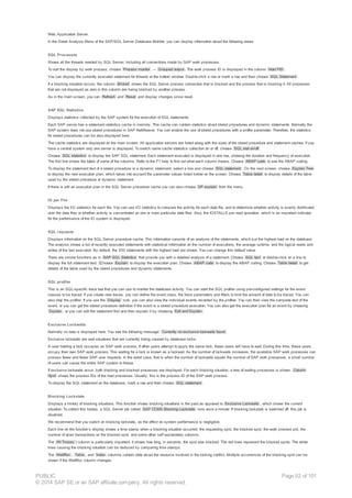 Web Application Server.
In the Detail Analysis Menu of the SAP/SQL Server Database Monitor, you can display information about the following areas:
SQL Processes
Shows all the threads needed by SQL Server, including all connections made by SAP work processes.
To sort the display by work process, choose Process monitor → Grouped output . The work process ID is displayed in the column Host PID .
You can display the currently executed statement for threads at the bottom window. Double-click a row or mark a row and then choose SQL Statement .
If a blocking situation occurs, the column Blcked shows the SQL Server process connection that is blocked and the process that is blocking it. All processes
that are not displayed as zero in this column are being blocked by another process.
As in the main screen, you can Refresh and Reset and display changes since reset.
SAP SQL Statistics
Displays statistics collected by the SAP system for the execution of SQL statements.
Each SAP server has a statement statistics cache in memory. This cache can contain statistics about stored procedures and dynamic statements. Normally the
SAP system does not use stored procedures in SAP NetWeaver. You can enable the use of stored procedures with a profile parameter. Therefore, the statistics
for stored procedures can be also displayed here.
The cache statistics are displayed on the main screen. All application servers are listed along with the sizes of the stored procedure and statement caches. If you
have a central system only one server is displayed. To switch name cache statistics collection on or off, choose SQL stat on/off .
Choose SQL statistics to display the SAP SQL statement. Each statement executed is displayed in one row, showing the duration and frequency of execution.
The first line shows the totals of some of the columns. Refer to the F1 help to find out what each column means. Choose ABAP code to see the ABAP coding.
To display the statement text of a stored procedure or a dynamic statement, select a line and choose SQL statement . On the next screen, choose Explain Tree
to display the new execution plan, which takes into account the parameter values listed below on the screen. Choose Table detail to display details of the table
used by the stored procedure or dynamic statement.
If there is still an execution plan in the SQL Server procedure cache you can also choose SP explain from the menu.
IO per File
Displays the I/O statistics for each file. You can use I/O statistics to compare the activity for each data file, and to determine whether activity is evenly distributed
over the data files or whether activity is concentrated on one or more particular data files. Also, the IOSTALLS per read operation, which is an important indicator
for the performance of the IO system is displayed.
SQL requests
Displays information on the SQL Server procedure cache. This information consists of an analysis of the statements, which put the highest load on the database.
The analysis shows a list of recently executed statements with statistical information on the number of executions, the average runtime, and the logical reads and
writes of the last execution. By default, the 300 statements with the highest load are shown. You can change this default value.
There are similar functions as in SAP SQL Statistics that provide you with a detailed analysis of a statement. Choose SQL text or double-click on a line to
display the full statement text. C hoose Explain to display the execution plan. Choose ABAP code to display the ABAP coding. Choose Table detail to get
details of the table used by the stored procedures and dynamic statements.
SQL profiler
This is an SQL-specific trace tool that you can use to monitor the database activity. You can start the SQL profiler using pre-configured settings for the event
classes to be traced. If you create new traces, you can define the event class, the trace parameters and filters to limit the amount of data to be traced. You can
also stop the profiler. If you use the Display icon, you can also view the individual events recorded by the profiler. You can then view the complete text of the
event, or you can get the stored procedure definition if the event is a stored procedure execution. You can also get the execution plan for an event by choosing
Explain , or you can edit the statement first and then explain it by choosing Edit and Explain .
Exclusive Lockwaits
Normally no data is displayed here. You see the following message: Currently no exclusive lockwaits found .
Exclusive lockwaits are wait situations that are currently being caused by database locks.
A user holding a lock occupies an SAP work process. If other users attempt to apply the same lock, these users will have to wait. During this time, these users
occupy their own SAP work process. This waiting for a lock is known as a lockwait. As the number of lockwaits increases, the available SAP work processes can
process fewer and fewer SAP user requests. In the worst case, that is when the number of lockwaits equals the number of SAP work processes, a small number
of users can cause the entire SAP system to freeze.
If exclusive lockwaits occur, both blocking and blocked processes are displayed. For each blocking situation, a tree of waiting processes is shown. Column
Hpid shows the process IDs of the host processes. Usually, this is the process ID of the SAP work process.
To display the SQL statement on the database, mark a row and then choose SQL statement .
Blocking Lockstats
Displays a history of blocking situations. This function shows blocking situations in the past as opposed to Exclusive Lockwaits , which shows the current
situation. To collect this history, a SQL Server job called SAP CCMS Blocking Lockstats runs once a minute. If blocking lockstats is switched off, this job is
disabled.
We recommend that you switch on blocking lockstats, as the effect on system performance is negligible.
Each line on the function’s display shows a time stamp when a blocking situation occurred, the requesting spid, the blocked spid, the work process pid, the
number of open transactions on the blocked spid, and some other self explanatory columns.
The Wt Tm(sec ) column is particularly important. It shows how long, in seconds, the spid was blocked. The red lines represent the blocked spids. The white
lines causing the blocking situation can be deduced by comparing time stamps.
The WaitRsc , Table , and Index columns contain data about the resource involved in the locking conflict. Multiple occurrences of the blocking spid can be
shown if the WaitRsc column changes.
PUBLIC
© 2014 SAP SE or an SAP affiliate company. All rights reserved.
Page 92 of 101
 