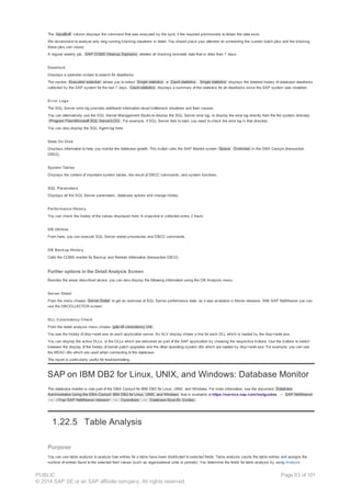 The InputBuff column displays the command that was executed by the spid, if the required permissions to obtain the data exist.
We recommend to analyze only long running blocking situations in detail. You should place your attention on scheduling the custom batch jobs and the blocking
these jobs can cause.
A regular weekly job, SAP CCMS Cleanup Saplocks deletes all blocking lockstats data that is older than 7 days.
Deadlock
Displays a selection screen to search for deadlocks.
The section Execution selection allows you to select Single statistics or Count statistics . Single statistics displays the detailed history of database deadlocks
collected by the SAP system for the last 7 days. Count statistics displays a summary of the statistics for all deadlocks since the SAP system was installed.
Error Logs
The SQL Server error log provides additional information about bottleneck situations and their causes.
You can alternatively use the SQL Server Management Studio to display the SQL Server error log, or display the error log directly from the file system directory
Program FilesMicrosoft SQL ServerLOG . For example, if SQL Server fails to start, you need to check the error log in that directory.
You can also display the SQL Agent log here.
State On Disk
Displays information to help you monitor the database growth. This button calls the SAP Monitor screen Space Overview in the DBA Cockpit (transaction
DB02).
System Tables
Displays the content of important system tables, the result of DBCC commands, and system functions.
SQL Parameters
Displays all the SQL Server parameters, database options and change history.
Performance History
You can check the history of the values displayed here. A snapshot is collected every 2 hours.
DB Utilities
From here, you can execute SQL Server stored procedures and DBCC commands.
DB Backup History
Calls the CCMS monitor for Backup and Restore Information (transaction DB12).
Further options in the Detail Analysis Screen
Besides the areas described above, you can also display the following information using the DB Analysis menu:
Server Detail
From the menu choose Server Detail to get an overview of SQL Server performance data, as it was available in former releases. With SAP NetWeaver you can
use the DBCOLLECTOR screen.
DLL Consistency Check
From the detail analysis menu choose goto dll consistency chk .
You see the history of disp+work.exe on each application server. An ALV display shows a line for each DLL which is loaded by the disp+work.exe.
You can display the active DLLs, or the DLLs which are delivered as part of the SAP application by choosing the respective buttons. Use the buttons to switch
between the display of the history of kernel patch upgrades and the other operating system dlls which are loaded by disp+work.exe. For example, you can see
the MDAC dlls which are used when connecting to the database.
The report is particularly useful for troubleshooting.
SAP on IBM DB2 for Linux, UNIX, and Windows: Database Monitor
The database monitor is now part of the DBA Cockpit for IBM DB2 for Linux, UNIX, and Windows. For more information, see the document Database
Administration Using the DBA Cockpit: IBM DB2 for Linux, UNIX, and Windows that is available at https://service.sap.com/instguides → SAP NetWeaver
→ <Your SAP NetWeaver release> → Operations → Database-Specific Guides.
1.22.5 Table Analysis
Purpose
You can use table analysis to analyze how entries for a table have been distributed to selected fields. Table analysis counts the table entries and assigns the
number of entries found to the selected field values (such as organizational units or periods). You determine the fields for table analysis by using Analysis
PUBLIC
© 2014 SAP SE or an SAP affiliate company. All rights reserved.
Page 93 of 101
 