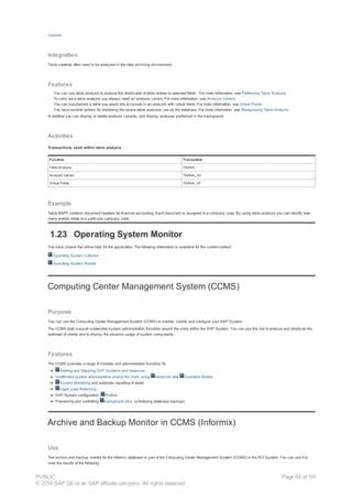 Variants
Integration
Table contents often need to be analyzed in the data archiving environment.
Features
· You can use table analysis to analyze the distribution of table entries to selected fields. For more information, see Performing Table Analysis
· To carry out a table analysis you always need an analysis variant. For more information, see Analysis Variant.
· You can supplement a table you would like to include in an analysis with virtual fields. For more information, see Virtual Fields.
· You have several options for monitoring the space table analyses use on the database. For more information, see Reorganizing Table Analysis
In addition you can display or delete analysis variants, and display analyses performed in the background.
Activities
Transactions used within table analysis
Function Transaction
Table Analysis TAANA
Analysis Variant TAANA_AV
Virtual Fields TAANA_VF
Example
Table BKPF contains document headers for financial accounting. Each document is assigned to a company code. By using table analysis you can identify how
many entries relate to a particular company code.
1.23 Operating System Monitor
You have chosen the online help for the application. The following information is available for the current context:
Operating System Collector
Operating System Monitor
Computing Center Management System (CCMS)
Purpose
You can use the Computing Center Management System (CCMS) to monitor, control, and configure your SAP System.
The CCMS tools support unattended system administration functions around the clock within the SAP System. You can use this tool to analyze and distribute the
workload of clients and to display the resource usage of system components.
Features
The CCMS provides a range of monitors and administration functions for
● Starting and Stopping SAP Systems and Instances
● Unattended system administration around the clock using Instances and Operation Modes
● System Monitoring and automatic reporting of alerts
● Logon Load Balancing
● SAP System configuration: Profiles
● Processing and controlling background jobs, scheduling database backups
Archive and Backup Monitor in CCMS (Informix)
Use
The archive and backup monitor for the Informix database is part of the Computing Center Management System (CCMS) in the R/3 System. You can use it to
view the results of the following:
PUBLIC
© 2014 SAP SE or an SAP affiliate company. All rights reserved.
Page 94 of 101
 