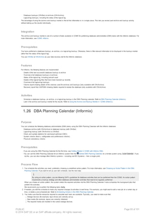 · Database backups (ON-Bar) or archives (ON-Archive)
· Logical-log backups, including the status of the logical log
The advantage of using the archive and backup monitor is that all the information is in a single place. This lets you review past archive and backup activity
without looking up the results individually.
Integration
The archive and backup monitor is one of a number of tools available in CCMS for performing database administration (DBA) tasks with the Informix database. For
more information, see CCMS: Informix.
Prerequisites
You have performed a database backup, an archive, or a logical-log backup. Otherwise, there is little relevant information to be displayed in the backup monitor
(other than the status of the logical log).
You use ON-Bar or ON-Archive as your data recovery tool for the Informix database.
Features
For Informix, the following features are implemented:
· Details of the last successful database backup or archive
· Overview of all database backups or archives
· Status of the logical log, including percent used
· Details of the logical-log files that have been backed up recently
· Overview of all logical-log backups
· Volume report showing details of the volumes used for archives and backups (only available with ON-Archive)
· Recovery report from SAPDBA showing details required to restore the database (only available with ON-Archive)
Activities
· Schedule a database backup, an archive, or a logical-log backup in the DBA Planning calendar. Refer to DBA Planning Calendar (Informix).
· Look in the archive and backup monitor for the results. Refer to Using the Archive and Backup Monitor in CCMS (Informix).
1.26 DBA Planning Calendar (Informix)
Purpose
You can schedule the following database administration (DBA) tasks using the DBA Planning Calendar with the Informix database:
· Database archive (with ON-Archive) or database backup (with ON-Bar)
· Logical-log backup (with ON-Archive or ON-Bar)
· Check and update statistics for cost-based optimizer (CBO)
· System checks (that is, configuration and performance checks)
· Physical consistency checks
Prerequisites
· If you are using the DBA Planning Calendar for the first time, see Getting Started in CCMS with Informix DBA.
· You can call the DBA Planning Calendar for an Informix system from the Central DBA Planning Calendar on a remote system using Local Calendar . If you
do this, you can also manage other Informix systems – including non-R/3 Systems – from a single point.
Process Flow
1. You schedule the activities you need, preferably choosing a predefined action pattern. For more information, see Choosing an Action Pattern in the DBA
Planning Calendar. If you want to set up your own schedule, see the next step.
By using an action pattern, you are following SAP’s guidelines for database activities that can be performed from the CCMS. An action pattern
implements a backup strategy and other database administration activities that need to be regularly performed.
When you choose an action pattern, the system enters the required activities into the DBA Planning Calendar. It also schedules the background jobs that
perform the activities.
We recommend you to perform the following tasks daily.
2. If needed, you edit the schedule to make any required changes to activities or start times. For example, you might want to add a new job on a certain day or
time, or delete a pre-scheduled job. Refer to Scheduling Actions in the DBA Planning Calendar.
3. You make sure that the resources required to complete each task are available. Typically, you need to make sure that:
¡ Storage devices (for example, tape drives) are correctly set up.
¡ New media (for example, tapes) are correctly initialized.
¡ The required media are inserted in the correct storage devices.
PUBLIC
© 2014 SAP SE or an SAP affiliate company. All rights reserved.
Page 95 of 101
 