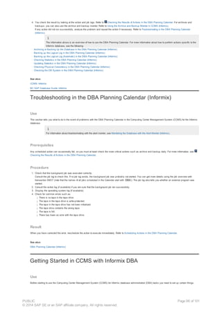 4. You check the result by looking at the action and job logs. Refer to Checking the Results of Actions in the DBA Planning Calendar. For archives and
backups, you can also use the archive and backup monitor. Refer to Using the Archive and Backup Monitor in CCMS (Informix).
If any action did not run successfully, analyze the problem and repeat the action if necessary. Refer to Troubleshooting in the DBA Planning Calendar
(Informix).
The information above is an overview of how to use the DBA Planning Calendar. For more information about how to perform actions specific to the
Informix database, see the following:
· Archiving or Backing Up the Database in the DBA Planning Calendar (Informix)
· Backing up the Logical Log in the DBA Planning Calendar (Informix)
· Backing up the Logical Log (Automatic) in the DBA Planning Calendar (Informix)
· Checking Statistics in the DBA Planning Calendar (Informix)
· Updating Statistics in the DBA Planning Calendar (Informix)
· Checking Physical Consistency in the DBA Planning Calendar (Informix)
· Checking the DB System in the DBA Planning Calendar (Informix)
See also:
CCMS: Informix
BC SAP Database Guide: Informix
Troubleshooting in the DBA Planning Calendar (Informix)
Use
This section tells you what to do in the event of problems with the DBA Planning Calendar in the Computing Center Management System (CCMS) for the Informix
database.
For information about troubleshooting with the alert monitor, see Monitoring the Database with the Alert Monitor (Informix).
Prerequisites
Any scheduled action can occasionally fail, so you must at least check the more critical actions such as archive and backup daily. For more information, see
Checking the Results of Actions in the DBA Planning Calendar.
Procedure
1. Check that the background job was executed correctly.
Consult the job log to check this. If no job log exists, the background job was probably not started. You can get more details using the job overview with
transaction SM37 (note that the names of all jobs scheduled in the Calendar start with DBA ). The job log also tells you whether an external program was
started.
2. Consult the action log (if available) if you are sure that the background job ran successfully.
3. Display the operating system log (if available).
4. Check for common errors such as:
¡ There is no tape in the tape drive
¡ The tape in the tape drive is write-protected.
¡ The tape in the tape drive has not been initialized.
¡ The tape drive contains the wrong tape.
¡ The tape is full.
¡ There has been an error with the tape drive.
Result
When you have corrected the error, reschedule the action to execute immediately. Refer to Scheduling Actions in the DBA Planning Calendar.
See also:
DBA Planning Calendar (Informix)
Getting Started in CCMS with Informix DBA
Use
Before starting to use the Computing Center Management System (CCMS) for Informix database administration (DBA) tasks you need to set up certain things.
PUBLIC
© 2014 SAP SE or an SAP affiliate company. All rights reserved.
Page 96 of 101
 