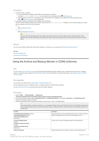 Procedure
1. In the SAP system, check that:
a. You have authorization for database administration and background job scheduling.
The profiles S_RZL_ADMIN and S_BTCH_ALL must be entered for the administrator. Refer to Profile Maintenance.
b. External programs are able to run on the database server so that actions on the database can be performed from other application servers.
Refer to Background Processing and SAP Note 8523.
2. In the Informix database management system (DBMS), check the following:
The DBA Planning Calendar in CCMS uses the Informix data recovery tool ON-Bar or ON-Archive. Therefore, you must correctly configure your chosen
tool to successfully use the DBA Planning Calendar:
– ON-Bar
Refer to Configuring ON-Bar.
– ON-Archive
Refer to Configuration of On-Archive.
You must make sure that storage devices (for example, tape drives) for archive and backup always have the correct empty tape volume.
Otherwise, even if all other preparations and schedules are correct, no data can be secured and you risk losing data in the event of a system
failure.
Result
You can now use CCMS to perform tasks for the Informix database. For example, you can now use the DBA Planning Calendar (Informix).
See also:
ON-Bar for Data Recovery
ON-Archive for Data Recovery
Using the Archive and Backup Monitor in CCMS (Informix)
Use
You can use the archive and backup monitor in the Computing Center Management System (CCMS) to check in detail the results of an archive, a database
backup, or a logical-log backup started in the DBA Planning Calendar. For more information on scheduling these actions, see Scheduling Actions in the DBA
Planning Calendar.
Prerequisites
You are ready to use CCMS. Refer to Getting Started in CCMS with Informix DBA.
You have performed an archive, a database backup, or a logical-log backup in the DBA Planning Calendar.
You use ON-Bar or ON-Archive as your data recovery tool for the Informix database.
Procedure
1. Choose CCMS → DB Administration → Backup Logs .
The system displays the archive and backup monitor, including a summary of the logical-log status .
2. If you are using ON-Bar, choose between Dbspace backups and Whole system backups , and between All backups and CCMS backups only .
The system changes the display accordingly.
3. Choose the appropriate function to display the information you want to see, as shown in the following table:
The functions available – reflected in the display – vary according to whether you are using ON-Bar or ON-Archive. With ON-Bar, the display also
varies according to whether you have chosen whole-system backups or database backups, and CCMS backups or all database backups (see
previous step).
Function Description
Last database backup (all dbspaces) (ON-Bar)
Last whole system backup (ON-Bar)
Last successful database archive
(ON-Archive)
Displays the date and time of the last database backup or archive. Choose to see further
details of the database backup or archive (such as the dbspaces and so on).
Overview of database backups
(ON-Bar)
Overview of whole system backups
(ON-Bar)
Overview of all database archives
(ON-Archive)
Choose to see an overview of all database backups and archives performed.
Status of the logical log Displays percentage used of the logical log. Choose to see further details about the
PUBLIC
© 2014 SAP SE or an SAP affiliate company. All rights reserved.
Page 97 of 101
 