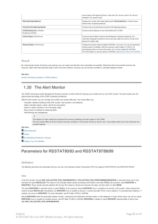 current status of the logical log (that is, total size in Kb, amount used in Kb, amount
available in Kb, percent used).
Most recent logs backed up Displays the number of the latest logical-log file Not yet backed up . Choose to see a
recent history of logical-log backups.
Overview of all logical log backups Choose to see a comprehensive overview of all logical-log backups.
CCMS backups only (ON-Bar)
All backups (ON-Bar)
Choose to see all backups or only those performed in CCMS.
Volume Report (ON-Archive) Choose to see full details of each archived dbspace or backed-up logical log. The
information displayed includes the volume set used, label and volume number of the
tape and its creation date.
Recovery Report (ON-Archive) Displays the recovery reports created by SAPDBA, if any exist. You can also generate a
recovery report immediately. Note that a recovery report created in CCMS is not
automatically stored in the same file system as it is when created with SAPDBA.
For further details on recovery reports in SAPDBA, see Recovery Report with SAPDBA.
Result
By checking the results of archives and backups you can make sure that they have completed successfully. Remember that unsuccessful archives and
backups might mean that production data is lost in the event of failure, because you are not able to perform a complete database restore.
See also:
Archive and Backup Monitor in CCMS (Informix)
1.30 The Alert Monitor
The CCMS (Computing Center Management System) provides an alert monitor for helping you to monitor and run your SAP system. The alert monitor uses the
object-based technology of the CCMS monitoring architecture.
With the alert monitor, you can manage and monitor your system efficiently. The monitor offers you:
· Complete, detailed monitoring of the SAP system, host systems, and database
· Status indicators (green, yellow, red) for all components
· Alerts if a status indicator is not in the green range
· Easy access to methods for analyzing alerts
· Alert tracking and management
The release 4.0 alert monitor has replaced the previous monitoring and alert system in the CCMS.
The new monitor offers all of the functions that were available in the old alert monitor as well as new, more reliable alerts and more advanced and
powerful features.
See also:
Short Introduction
Tutorial
The Monitoring Architecture: Concept
Creating Your Own Monitors
Parameters for RSSTAT80/83 and RSSTAT87/88/89
Definition
The following describes the parameters that you can set in the workload monitor (Transaction ST03) for programs RSSTAT80/83 and RSSTAT87/88/89.
Use
In the R/3 System, the job SAP_COLLECTOR_FOR_PERFMONITOR or COLLECTOR_FOR_PERFORMANCEMONITOR is executed hourly and in turn
activates the report RSCOLL00. This report in turn activates further reports according to the entries in the table TCOLL (for example, report RSSTAT80 or
RSSTAT83). These reports read the statistics file of every R/3 instance, format and compress the data, and then store it in table MONI.
The report RSSTAT80 is activated hourly by table TCOLL on all instances. Report RSSTAT83 runs in parallel on all servers in the system, which reduces the
runtime of report RSCOLL00 considerably. As RSSTAT83 runs in parallel on servers, it cannot calculate TOTAL server statistics. To calculate these statistics, if
needed, you must run RSSTAT82. For more information, see R/3 Note 127642 in SAPNet.
Report RSSTAT89 reads the application statistic records, compresses the information and then stores it in the database. In place of this report, you can run report
RSSTAT88 (runs in parallel on multiple servers, see R/3 Note 127462) in SAPNet. RSSTAT88 is started by report RSSTAT87 approximately a half an hour
after SAP_COLLECTOR_FOR_PERFMONITOR.
PUBLIC
© 2014 SAP SE or an SAP affiliate company. All rights reserved.
Page 98 of 101
 
