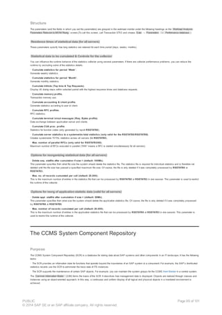Structure
The parameters (and the fields in which you set the parameters) are grouped in the workload monitor under the following headings on the Workload Analysis:
Parameters Relevant to MONI Reorg. screen.(To call this screen, call Transaction ST03 and choose Goto → Parameters → Performance database. )
Residence times of statistical data (for all servers)
These parameters specify how long statistics are retained for each time period (days, weeks, months).
Statistical data to be cumulated & Controls for the collector
You can influence the runtime behavior of the statistics collector using several parameters. If there are collector performance problems, you can reduce the
runtime by excluding some of the statistics details.
· Cumulate statistics for period ‘Week’.
Generate weekly statistics.
· Cumulate statistics for period ‘Month’.
Generate monthly statistics.
· Cumulate hitlists (Top time & Top Requests).
Display 40 dialog steps within selected period with the highest response times and database requests.
· Cumulate memory profile.
Transaction memory use.
· Cumulate accounting & client profile.
Generate statistics according to user or client.
· Cumulate RFC profiles.
RFC statistics.
· Cumulate terminal in/out messages (Req. Bytes profile).
Data exchange between application server and clients.
· Cumulate CUA proc. profile.
Statistics for function codes (only generated by report RSSTAT80).
· Cumulate server statistics to a systemwide total statistics (only valid for the RSSTAT80/RSSTAT89).
Creates systemwide TOTAL statistics across all servers (for RSSTAT80).
· Max. number of parallel RFCs (only valid for RSSTAT83/88).
Maximum number of RFCs executed in parallel (“999” means a RFC is started simultaneously for all servers).
Options for reorganizing statistical data (for all servers)
· Delete seq. statfile after cumulation if size > (default: 100Mb).
This parameter specifies from what file size the system should delete the statistics file. The statistics file is required for individual statistics and is therefore not
deleted until the file size has passed a specified maximum file size. Of course, the file is only deleted if it was completely processed by RSSTAT80 or
RSSTAT83..
· Max. no. of records cumulated per call (default: 20.000).
This is the maximum number of entries in the statistics file that can be processed by RSSTAT80 or RSSTAT83 in one session. This parameter is used to restrict
the runtime of the collector.
Options for reorg of application statistic data (valid for all servers)
· Delete appl. statfile after cumulation if size > (default: 30Mb).
This parameter specifies from what size the system should delete the application statistics file. Of course, the file is only deleted if it was completely processed
by RSSTAT88 or RSSTAT89.
· Max. number of records cumulated per call (default: 20.000).
This is the maximum number of entries in the application statistics file that can be processed by RSSTAT80 or RSSTAT83 in one session. This parameter is
used to restrict the runtime of the collector.
The CCMS System Component Repository
Purpose
The CCMS System Component Repository (SCR) is a database for storing data about SAP systems and other components in an IT landscape. It has the following
tasks:
· The SCR provides an information store for functions that operate beyond the boundaries of an SAP system or a component. For example, the SAP’s distributed
statistics records use the SCR to administer the trace data of ITS instances.
· The SCR supports the maintenance of certain SAP objects. For example, you can maintain the system groups for the CCMS Alert Monitor in a central system.
The Common Information Model (CIM) forms the basis of the SCR. It describes how management data is displayed. Objects are realized through classes and
instances using an object-oriented approach. In this way, a continuous and uniform display of all logical and physical objects in a monitored environment is
achieved.
PUBLIC
© 2014 SAP SE or an SAP affiliate company. All rights reserved.
Page 99 of 101
 
