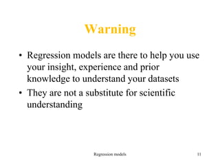 Warning
• Regression models are there to help you use
your insight, experience and prior
knowledge to understand your datasets
• They are not a substitute for scientific
understanding
Regression models 11
 