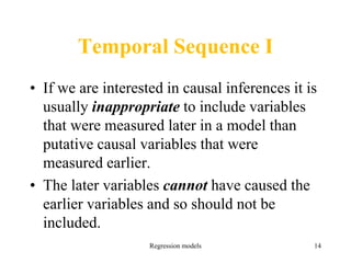 Regression models 14
Temporal Sequence I
• If we are interested in causal inferences it is
usually inappropriate to include variables
that were measured later in a model than
putative causal variables that were
measured earlier.
• The later variables cannot have caused the
earlier variables and so should not be
included.
 