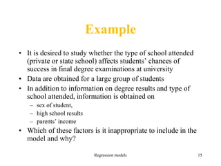 Regression models 15
Example
• It is desired to study whether the type of school attended
(private or state school) affects students’ chances of
success in final degree examinations at university
• Data are obtained for a large group of students
• In addition to information on degree results and type of
school attended, information is obtained on
– sex of student,
– high school results
– parents’ income
• Which of these factors is it inappropriate to include in the
model and why?
 