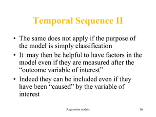 Regression models 16
Temporal Sequence II
• The same does not apply if the purpose of
the model is simply classification
• It may then be helpful to have factors in the
model even if they are measured after the
“outcome variable of interest”
• Indeed they can be included even if they
have been “caused” by the variable of
interest
 