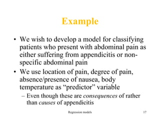 Regression models 17
Example
• We wish to develop a model for classifying
patients who present with abdominal pain as
either suffering from appendicitis or non-
specific abdominal pain
• We use location of pain, degree of pain,
absence/presence of nausea, body
temperature as “predictor” variable
– Even though these are consequences of rather
than causes of appendicitis
 