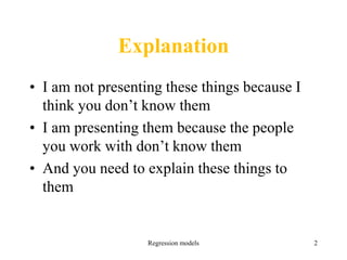 Explanation
• I am not presenting these things because I
think you don’t know them
• I am presenting them because the people
you work with don’t know them
• And you need to explain these things to
them
Regression models 2
 