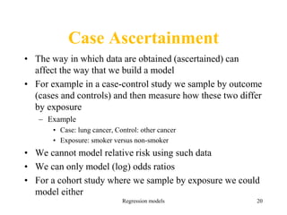 Regression models 20
Case Ascertainment
• The way in which data are obtained (ascertained) can
affect the way that we build a model
• For example in a case-control study we sample by outcome
(cases and controls) and then measure how these two differ
by exposure
– Example
• Case: lung cancer, Control: other cancer
• Exposure: smoker versus non-smoker
• We cannot model relative risk using such data
• We can only model (log) odds ratios
• For a cohort study where we sample by exposure we could
model either
 