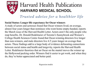Regression models 21
Social Status: Longer life expectancy for Oscar winners
A study of actors and actresses found that Oscar winners lived, on average,
almost four years longer than nominees who went home empty-handed, reports
the March issue of the Harvard Health Letter. Actors aren’t the only people who
reap benefits. Dr. Donald Redelmeier of Toronto’s Sunnybrook and Women’s
College Health Sciences Centre found that Oscar-winning directors live longer
than non-winners, and male directors live 4.5 years longer on average than
actors. These findings add to a large body of evidence delineating connections
between social status and health and longevity, reports the Harvard Health
Letter. Redelmeier theorizes that an Oscar on the mantel moves the winner up
the Hollywood pecking order. Winners find it easier to get work, and when they
do, they’re better appreciated and better paid.
 