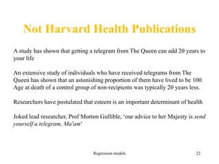 Not Harvard Health Publications
Regression models 22
A study has shown that getting a telegram from The Queen can add 20 years to
your life
An extensive study of individuals who have received telegrams from The
Queen has shown that an astonishing proportion of them have lived to be 100.
Age at death of a control group of non-recipients was typically 20 years less.
Researchers have postulated that esteem is an important determinant of health
Joked lead researcher, Prof Morton Gullible, ‘our advice to her Majesty is send
yourself a telegram, Ma'am’
 