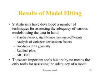 Regression models 23
Results of Model Fitting
• Statisticians have developed a number of
techniques for assessing the adequacy of various
models using the data in hand
– Standard errors, significance tests on coefficients
– Analysis of variance/ deviance on factors
– Goodness of fit generally
– Residual plots
– AIC, BIC
• These are important tools but are by no means the
only tools for assessing the adequacy of a model
 