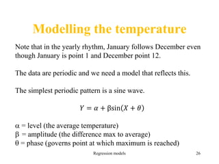 Modelling the temperature
Regression models 26
Note that in the yearly rhythm, January follows December even
though January is point 1 and December point 12.
The data are periodic and we need a model that reflects this.
The simplest periodic pattern is a sine wave.
𝑌 = 𝛼 + βsin 𝑋 + 𝜃
 = level (the average temperature)
 = amplitude (the difference max to average)
 = phase (governs point at which maximum is reached)
 