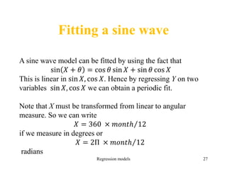 Fitting a sine wave
Regression models 27
A sine wave model can be fitted by using the fact that
sin 𝑋 + 𝜃 = cos 𝜃 sin 𝑋 + sin 𝜃 cos 𝑋
This is linear in sin 𝑋, cos 𝑋. Hence by regressing Y on two
variables sin 𝑋, cos 𝑋 we can obtain a periodic fit.
Note that X must be transformed from linear to angular
measure. So we can write
𝑋 = 360 × 𝑚𝑜𝑛𝑡ℎ 12
if we measure in degrees or
𝑋 = 2Π × 𝑚𝑜𝑛𝑡ℎ 12
radians
 