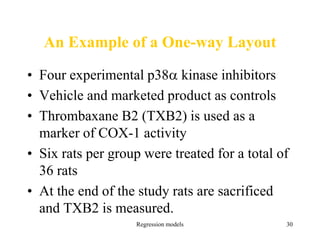 Regression models 30
An Example of a One-way Layout
• Four experimental p38 kinase inhibitors
• Vehicle and marketed product as controls
• Thrombaxane B2 (TXB2) is used as a
marker of COX-1 activity
• Six rats per group were treated for a total of
36 rats
• At the end of the study rats are sacrificed
and TXB2 is measured.
 