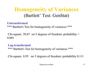 Regression models 37
Homogeneity of Variances
(Bartlett’ Test: GenStat)
Untransformed
*** Bartlett's Test for homogeneity of variances ***
Chi-square 50.87 on 5 degrees of freedom: probability <
0.001
Log-transformed
*** Bartlett's Test for homogeneity of variances ***
Chi-square 8.95 on 5 degrees of freedom: probability 0.111
 
