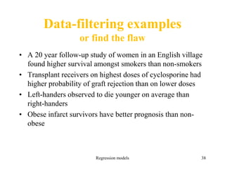 Data-filtering examples
or find the flaw
• A 20 year follow-up study of women in an English village
found higher survival amongst smokers than non-smokers
• Transplant receivers on highest doses of cyclosporine had
higher probability of graft rejection than on lower doses
• Left-handers observed to die younger on average than
right-handers
• Obese infarct survivors have better prognosis than non-
obese
Regression models 38
 