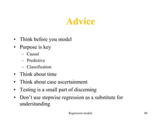 Advice
• Think before you model
• Purpose is key
– Causal
– Predictive
– Classification
• Think about time
• Think about case ascertainment
• Testing is a small part of discerning
• Don’t use stepwise regression as a substitute for
understanding
Regression models 40
 