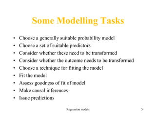 Regression models 5
Some Modelling Tasks
• Choose a generally suitable probability model
• Choose a set of suitable predictors
• Consider whether these need to be transformed
• Consider whether the outcome needs to be transformed
• Choose a technique for fitting the model
• Fit the model
• Assess goodness of fit of model
• Make causal inferences
• Issue predictions
 