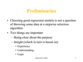 Preliminaries
• Choosing good regression models is not a question
of throwing some data at a stepwise selection
algorithm
• Two things are important
– Being clear about the purpose
– Insight (which in turn is based on)
• Experience
• Understanding
• Logic
Regression models 7
 