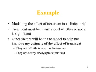 Example
• Modelling the effect of treatment in a clinical trial
• Treatment must be in any model whether or not it
is significant
• Other factors will be in the model to help me
improve my estimate of the effect of treatment
– They are of little interest in themselves
– They are nearly always predetermined
Regression models 9
 